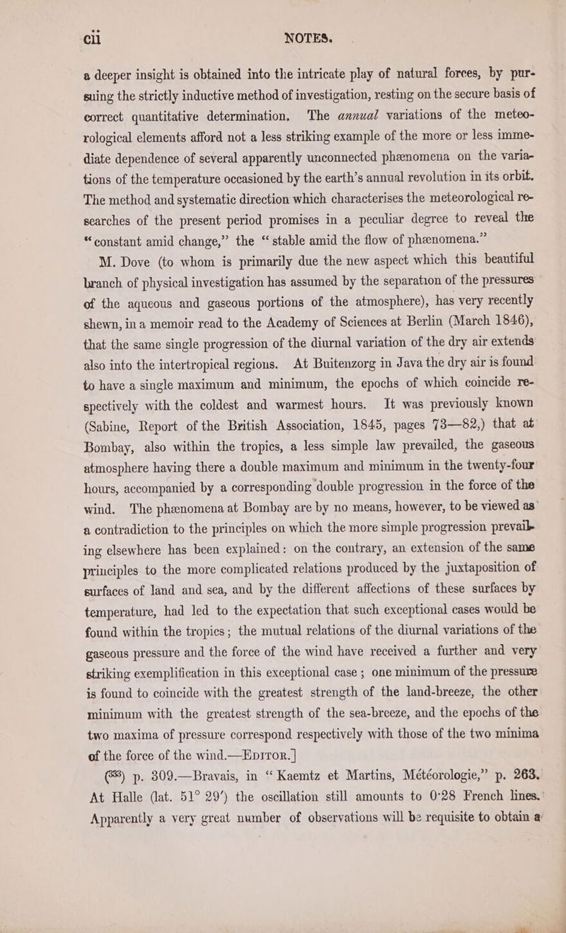 a deeper insight is obtained into the intricate play of natural forces, by pur- suing the strictly inductive method of investigation, resting on the secure basis of correct quantitative determination, The annual variations of the meteo- rological elements afford not a less striking example of the more or less imme- diate dependence of several apparently unconnected phzenomena on the varia- tions of the temperature occasioned by the earth’s annual revolution in its orbit. The method and systematic direction which characterises the meteorological re- searches of the present period promises in a peculiar degree to reveal the “constant amid change,” the “ stable amid the flow of phenomena.” M. Dove (to whom is primarily due the new aspect which this beautiful branch of physical investigation has assumed by the separation of the pressures of the aqueous and gaseous portions of the atmosphere), has very recently shewn, in a memoir read to the Academy of Sciences at Berlin (March 1846), that the same single progression of the diurnal variation of the dry air extends also into the intertropical regions. At Buitenzorg in Java the dry air is found to have a single maximum and minimum, the epochs of which coincide re- spectively with the coldest and warmest hours. It was previously known (Sabine, Report of the British Association, 1845, pages 7 3—82,) that at Bombay, also within the tropics, a less simple law prevailed, the gaseous atmosphere having there a double maximum and minimum in the twenty-four hours, accompanied by a corresponding double progression in the force of the wind. The phenomena at Bombay are by no means, however, to be viewed as’ a contradiction to the principles on which the more simple progression prevail ing elsewhere has been explained: on the contrary, an extension of the same principles to the more complicated relations produced by the juxtaposition of surfaces of land and sea, and by the different affections of these surfaces by temperature, had led to the expectation that such exceptional cases would be found within the tropics; the mutual relations of the diurnal variations of the gaseous pressure and the force of the wind have received a further and very striking exemplification in this exceptional case ; one minimum of the pressure is found to coincide with the greatest strength of the land-breeze, the other minimum with the greatest strength of the sea-breeze, and the epochs of the two maxima of pressure correspond respectively with those of the two minima of the force of the wind —Epsror. ] 8) p. 309.—Bravais, in “ Kaemtz et Martins, Meteorologie,” p. 263, At Halle (lat. 51° 29’) the oseillation still amounts to 0°28 French lines.’ Apparently a very great number of observations will be requisite to obtain a