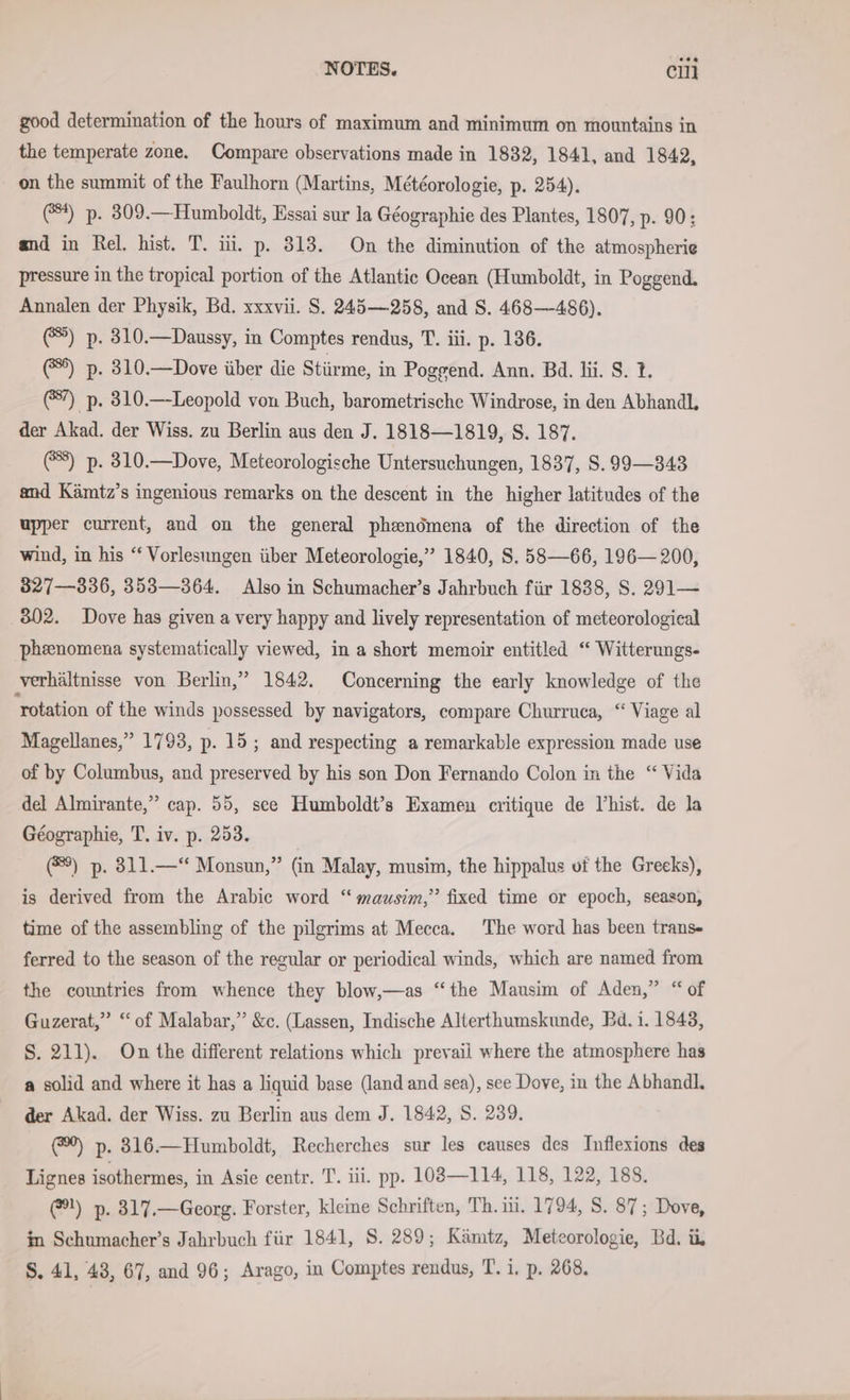 good determination of the hours of maximum and minimum on mountains in the temperate zone. Compare observations made in 1832, 1841, and 1842, on the summit of the Faulhorn (Martins, Meteorologie, p. 254). (4) p. 309.—Humboldt, Essai sur la Geographie des Plantes, 1807, p. 90: and in Rel. hist. T. iii. p. 313. On the diminution of the atmospherie pressure in the tropical portion of the Atlantic Ocean (Humboldt, in Poggend. Annalen der Physik, Bd. xxxvii. S. 245—258, and S. 468—486). (@®) p. 310.—Daussy, in Comptes rendus, T. iii. p. 136. (5) p. 310.—Dove über die Stürme, in Poggend. Ann. Bd. li. S. 1. (#7) p. 310.—Leopold von Buch, barometrische Windrose, in den Abhandl, der Akad. der Wiss. zu Berlin aus den J. 1818—1819, S. 187. (8) p. 310.—Dove, Meteorologische Untersuchungen, 1837, S. 99—343 and Kämtz’s ingenious remarks on the descent in the higher latitudes of the upper current, and on the general phendmena of the direction of the wind, in his “ Vorlesungen über Meteorologie,” 1840, S. 58—66, 196— 200, 827—836, 353—364. Also in Schumacher’s Jahrbuch für 1838, S. 291— 302. Dove has given a very happy and lively representation of meteorological phenomena systematically viewed, in a short memoir entitled “ Witterungs- verhältnisse von Berlin,” 1842. Concerning the early knowledge of the ‘rotation of the winds possessed by navigators, compare Churruca, “ Viage al Magellanes,” 1793, p. 15; and respecting a remarkable expression made use of by Columbus, and preserved by his son Don Fernando Colon in the “ Vida del Almirante,” cap. 55, see Humboldt’s Examen critique de Vhist. de la Geographie, T. iv. p. 253. ®) p. 311.—“ Monsun,” (in Malay, musim, the hippalus uf the Greeks), is derived from the Arabic word “ mausim,” fixed time or epoch, season, time of the assembling of the pilgrims at Mecca. The word has been trans- ferred to the season of the regular or periodical winds, which are named from the countries from whence they blow,—as “the Mausim of Aden,” “ of Guzerat,” “of Malabar,” &amp;c. (Lassen, Indische Alterthumskunde, Bd. 1. 1843, S. 211). On the different relations which prevail where the atmosphere has a solid and where it has a liquid base (land and sea), see Dove, in the Abhandl. der Akad. der Wiss. zu Berlin aus dem J. 1842, S. 239. @) p. 316.—Humboldt, Recherches sur les causes des Inflexions des Lignes isothermes, in Asie centr. T. iii. pp. 103—114, 118, 122, 188. @!) p. 317.—Georg. Forster, kleine Schriften, Th. ii. 1794, S. 87; Dove, in Schumacher’s Jahrbuch für 1841, S. 289; Kämtz, Meteorologie, Bd. ii, S. 41, 43, 67, and 96; Arago, in Comptes rendus, T. i. p. 268.