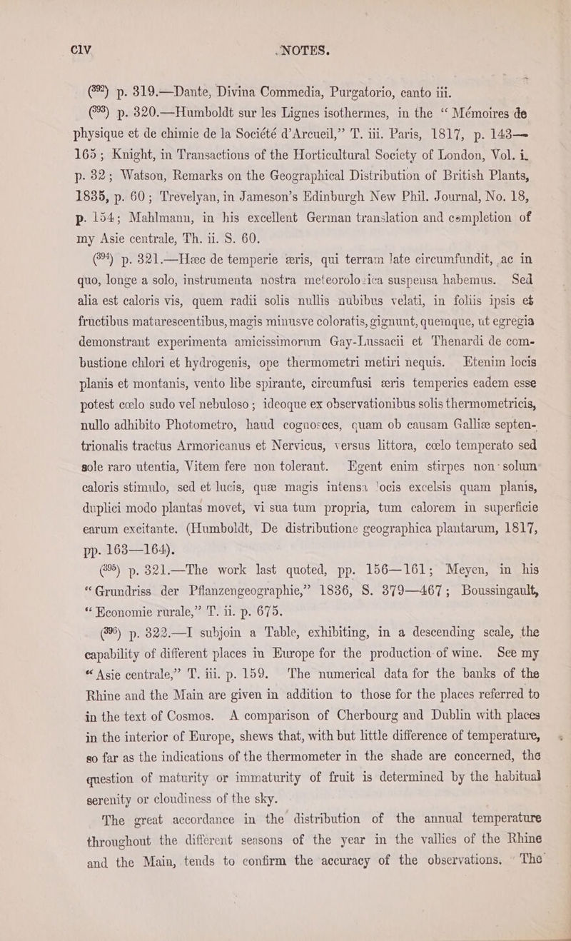 (@®) p. 319.—Dante, Divina Commedia, Purgatorio, canto iii. (3) p. 320.—Humboldt sur les Lignes isothermes, in the ‘ Mémoires de physique et de chimie de la Société d’Arcueil,” T. iii. Paris, 1817, p. 143— 165; Knight, in Transactions of the Horticultural Society of London, Vol. i. p. 32; Watson, Remarks on the Geographical Distribution of British Plants, 1835, p. 60; Trevelyan, in Jameson’s Edinburgh New Phil. Journal, No. 18, p. 154; Mahlmann, in his excellent German translation and completion of my Asie centrale, Th. 1. S. 60. 4) p. 321.—Hee de temperie ‘ris, qui terram late circumfundit, ac in quo, longe a solo, instrumenta nostra meteorolozica suspeusa habemus. Sed alia est caloris vis, quem radii solis nullis nubibus velati, in foliis ipsis eb fructibus matarescentibus, magis minusve coloratis, gignunt, quemaue, ut egregia demonstrant experimenta amicissimorum Gay-Lussacii et Thenardi de com- bustione chlori et hydrogenis, ope thermometri metiri nequis. Etenim locis planis et montanis, vento libe spirante, circumfusi zeris temperies eadem esse potest coelo sudo vel nebuloso ; ideoque ex observationibus solis thermometricis, nullo adhibito Photometro, haud cognosces, quam ob causam Gallic septen- trionalis tractus Armoricanus et Nervicus, versus littora, ccelo temperato sed sole raro utentia, Vitem fere non tolerant. Egent enim stirpes non’ solum caloris stimulo, sed et lucis, qua magis intensa !ocis excelsis quam planis, duplici modo plantas movet, vi sua tum propria, tum calorem in superficie earum excitante. (Humboldt, De distributione geographica plantarum, 1817, pp- 163—164). 2%) p. 321.—The work last quoted, pp. 156—161; Meyen, in his “Grundriss der Pflanzengeographie,” 1836, 8. 379—467; Boussingault, “ Beonomie rurale,” T. ii. p. 675. (8%) p. 322.—I subjoin a Table, exhibiting, in a descending scale, the capability of different places in Europe for the production of wine. See my * Asie centrale,” T. iii. p. 159. The numerical data for the banks of the Rhine and the Main are given in addition to those for the places referred to in the text of Cosmos. A comparison of Cherbourg and Dublin with places in the interior of Europe, shews that, with but little difference of temperature, so far as the indications of the thermometer in the shade are concerned, the question of maturity or immaturity of fruit is determined by the habitual serenity or cloudiness of the sky. The great accordance in the distribution of the annual temperature throughout the different seasons of the year in the vallies of the Rhine and the Main, tends to confirm the accuracy of the observations. The