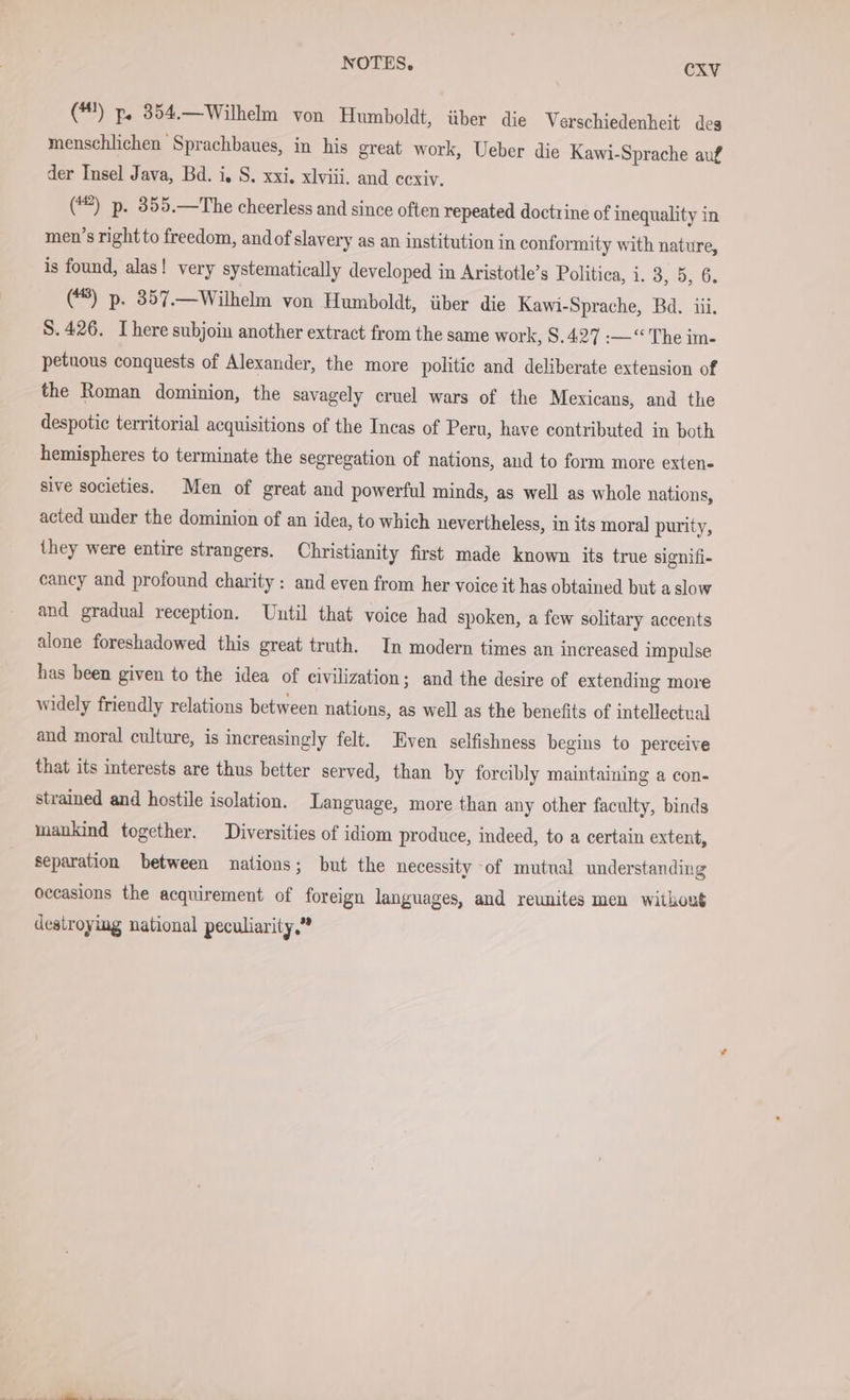 (#) p. 354.—Wilhelm von Humboldt, über die Verschiedenheit des menschlichen Sprachbaues, in his great work, Ueber die Kawi-Sprache auf der Insel Java, Bd. i, S. xxi. xlviii. and cexiv. (#2) p. 355.—The cheerless and since often repeated doctrine of inequality in men’s right to freedom, andof slavery as an institution in conformity with nature, is found, alas! very systematically developed in Aristotle’s Politica, i. 3, 5, 6. (*8) p. 357.—Wilhelm von Humboldt, über die Kawi-Sprache, Bd. iii. S. 426. I here subjoi another extract from the same work, 8.427 :—“ The im- petnous conquests of Alexander, the more politic and deliberate extension of the Roman dominion, the savagely cruel wars of the Mexicans, and the despotic territorial acquisitions of the Incas of Peru, have contributed in both hemispheres to terminate the segregation of nations, aud to form more exten- sive societies. Men of great and powerful minds, as well as whole nations, acted under the dominion of an idea, to which nevertheless, in its moral purity, they were entire strangers. Christianity first made known its true signifi- cancy and profound charity : and even from her voice it has obtained but a slow and gradual reception. Until that voice had spoken, a few solitary accents alone foreshadowed this great truth. In modern times an increased impulse has been given to the idea of civilization; and the desire of extending more widely friendly relations between nations, as well as the benefits of intellectual and moral culture, is increasingly felt. Even selfishness begins to perceive that its interests are thus better served, than by forcibly maintaining a con- strained and hostile isolation. Language, more than any other faculty, binds mankind together. Diversities of idiom produce, indeed, to a certain extent, separation between nations; but the necessity of mutual understanding occasions the acquirement of foreign languages, and reunites men without destroying national peculiarity,”