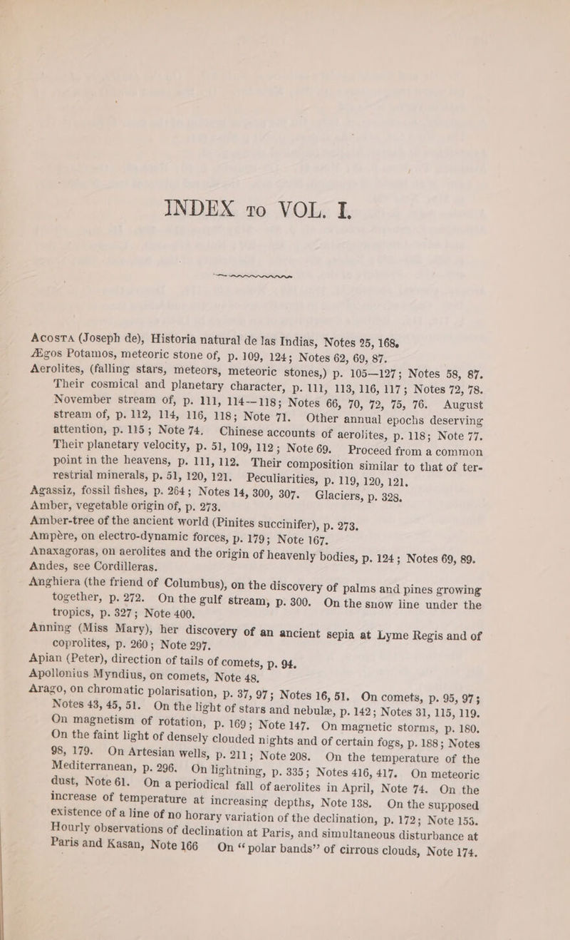 INDEX ro VOL. I, Acosta (Joseph de), Historia natural de las Indias, Notes 25, 168. 4£gos Potamos, meteoric stone of, p. 109, 124; Notes 62, 69, 87. Aerolites, (falling stars, meteors, meteoric stones,) p. 105—127; Notes 58, 87. Their cosmical and planetary character, p. 111, 113, 116, 117; Notes 72, 78. November stream of, p. 111, 114-118; Notes 66, 70, 72, 75, 76. August stream of, p. 112, 114, 116, 118; Note 71. Other annual epochs deserving attention, p. 115; Note 74. Chinese accounts of aerolites, p. 118; Note 77. Their planetary velocity, p. 51, 109, 112; Note 69. Proceed from a common point in the heavens, p. 111, 112. Their composition similar to that of ter- restrial minerals, p. 51, 120, 121. Peculiarities, p. 119, 120, 121, Agassiz, fossil fishes, p. 264; Notes 14, 300, 307. Glaciers, p. 328, Amber, vegetable origin of, p. 273. Amber-tree of the ancient world (Pinites succinifer), p. 273. Ampere, on electro-dynamic forces, p. 179; Note 167. Anaxagoras, on aerolites and the origin of heavenly bodies, p. 124; Notes 69, 89. Andes, see Cordilleras. _ Anghiera (the friend of Columbus), on the discovery of palms and pines growing together, p. 272. On the gulf stream, p. 300. On the snow line under the tropics, p. 327; Note 400, Anning (Miss Mary), her discovery of an ancient sepia at Lyme Regis and of coprolites, p. 260; Note 297. Apian (Peter), direction of tails of comets, p. 94. Apollonius Myndius, on comets, Note 48, Arago, on chromatic polarisation, Pp. 37, 97; Notes 16, 51. On comets, Pp. 95, 973 Notes 43, 45,51. On the light of stars and nebule, p. 142; Notes 31, 115, 119. On magnetism of rotation, pP. 169; Note 147. On magnetic storms, p. 180. On the faint light of densely clouded nights and of certain fogs, p. 188; Notes 98, 179. On Artesian wells, p. 211; Note 208. On the temperature of the Mediterranean, p. 296. On lightning, p. 335; Notes 416, 417. On meteoric dust, Note 61. On a periodical fall of aerolites in April, Note 74. On the increase of temperature at increasing depths, Note 138. On the supposed existence of a line of no horary variation of the declination, p. 172; Note 153. Hourly observations of declination at Paris, and simultaneous disturbance at Paris and Kasan, Note 166 On “polar bands” of cirrous clouds, Note 174.
