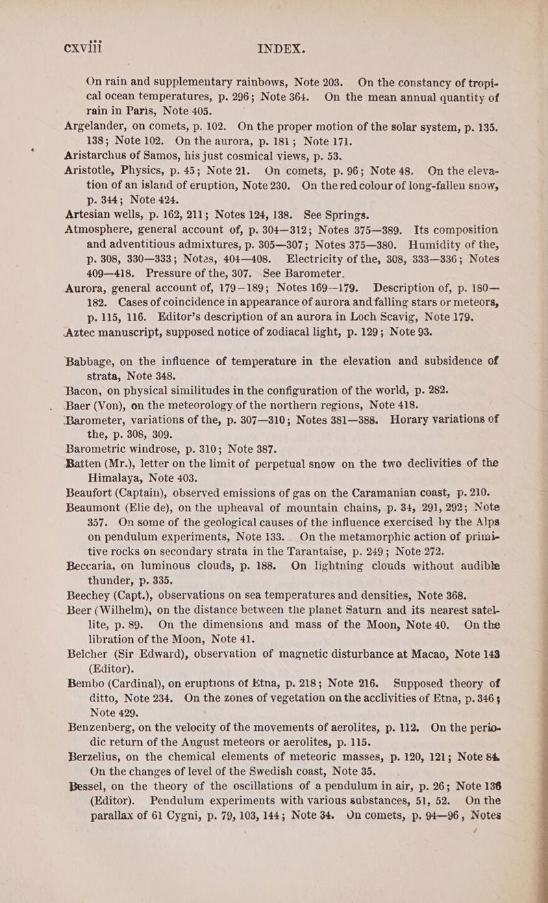 On rain and supplementary rainbows, Note 203. On the constancy of tropi- cal ocean temperatures, p. 296; Note 364. On the mean annual quantity of rain in Paris, Note 405. Argelander, on comets, p. 102. On the proper motion of the solar system, p. 135. 138; Note 102. On the aurora, p. 181; Note 171. Aristarchus of Samos, his just cosmical views, p. 53. Aristotle, Physics, p. 45; Note 21. On comets, p. 96; Note 48. On the eleva- tion of an island of eruption, Note 230. On thered colour of long-fallen snow, p. 344; Note 424. Artesian wells, p. 162, 211; Notes 124, 138. See Springs. Atmosphere, general account of, p. 304—312; Notes 375—389. Its composition and adventitious admixtures, p. 305—307; Notes 375—380. Humidity of the, p. 308, 330—333; Notes, 404—408. Electricity of the, 308, 333—336; Notes 409—418. Pressure of the, 307. See Barometer. Aurora, general account of, 179-189; Notes 169--179. Description of, p. 180— 182. Cases of coincidence in appearance of aurora and falling stars or meteors, p. 115, 116. Editor’s description of an aurora in Loch Scavig, Note 179. Aztec manuscript, supposed notice of zodiacal light, p. 129; Note 93. Babbage, on the influence of temperature in the elevation and subsidence of strata, Note 348. ‘Bacon, on physical similitudes in the configuration of the world, p. 282. ‘Baer (Von), on the meteorology of the northern regions, Note 418. ‘Barometer, variations of the, p. 307—310; Notes 381—388. Horary variations of the, p. 308, 309. Barometric windrose, p. 310; Note 387. Batten (Mr.), letter on the limit of perpetual snow on the two declivities of the Himalaya, Note 403. Beaufort (Captain), observed emissions of gas on the Caramanian coast, p. 210. Beaumont (Elie de), on the upheaval of mountain chains, p. 34, 291, 292; Note 357. On some of the geological causes of the influence exercised by the Alps on pendulum experiments, Note 133. On the metamorphic action of primi- tive rocks on secondary strata in the Tarantaise, p. 249; Note 272. Beccaria, on luminous clouds, p. 188. On lightning clouds without audible thunder, p. 335. Beechey (Capt.), observations on sea temperatures and densities, Note 368. Beer (Wilhelm), on the distance between the planet Saturn and its nearest satel- lite, p. 89. On the dimensions and mass of the Moon, Note 40. On the libration of the Moon, Note 41. Belcher (Sir Edward), observation of magnetic disturbance at Macao, Note 143 (Editor). Bembo (Cardinal), on eruptions of Etna, p. 218; Note 216. Supposed theory of ditto, Note 234. On the zones of vegetation on the acclivities of Etna, p. 3463 Note 429. Benzenberg, on the velocity of the movements of aerolites, p. 112. On the perio- dic return of the August meteors or aerolites, p. 115. Berzelius, on the chemical elements of meteoric masses, p. 120, 121; Note 8% On the changes of level of the Swedish coast, Note 35. Bessel, on the theory of the oscillations of a pendulum in air, p. 26; Note 136 (Editor). Pendulum experiments with various substances, 51, 52. Onthe parallax of 61 Cygni, p. 79, 103, 144; Note 34. Un comets, p. 94—96, Notes ‘
