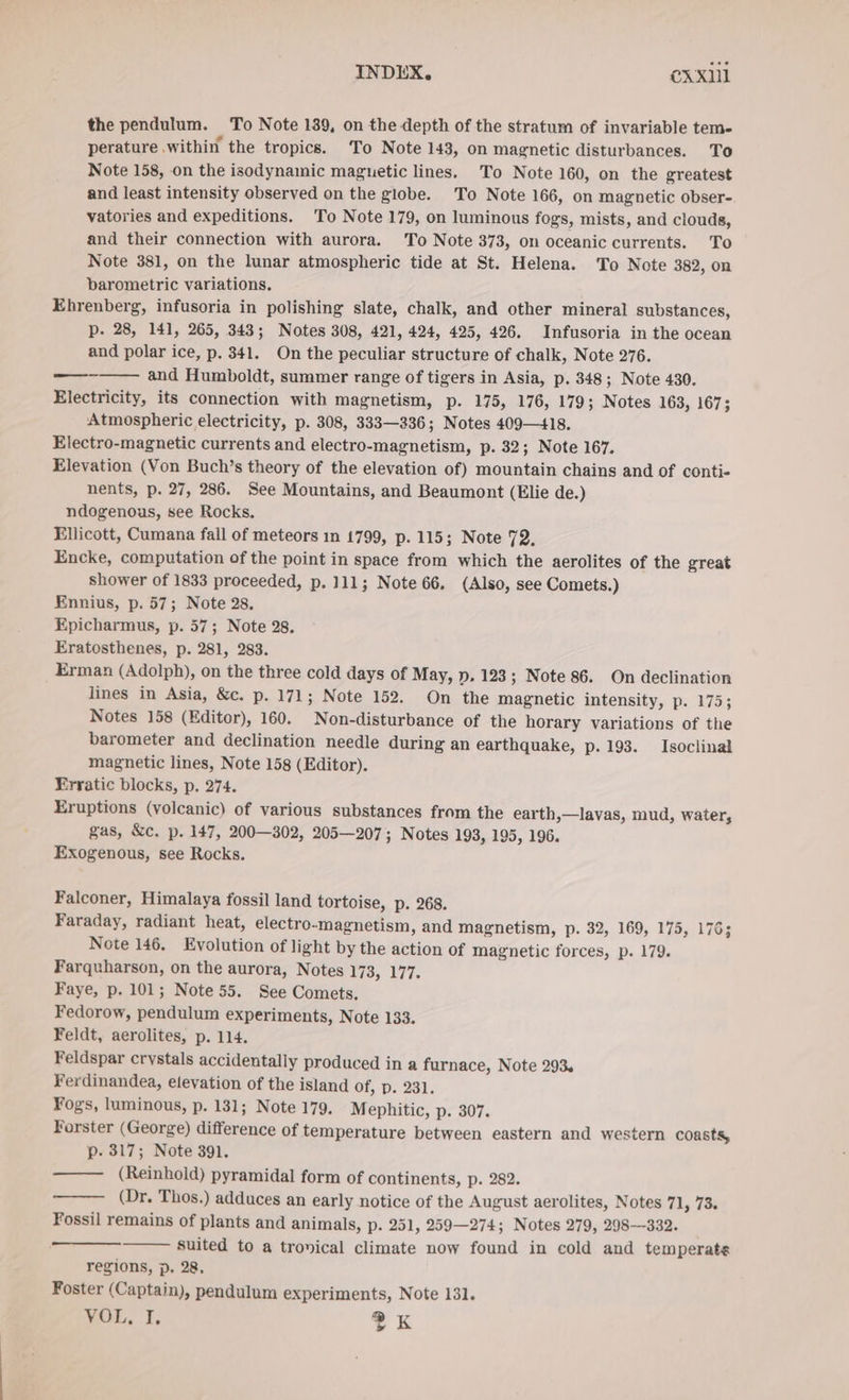 INDEX. exxıl the pendulum. To Note 139, on the depth of the stratum of invariable tem- perature within the tropics. To Note 143, on magnetic disturbances. To Note 158, on the isodynamic maguetic lines. To Note 160, on the greatest and least intensity observed on the globe. To Note 166, on magnetic obser-. vatories and expeditions. To Note 179, on luminous fogs, mists, and clouds, and their connection with aurora. To Note 373, on oceanic currents. To Note 381, on the lunar atmospheric tide at St. Helena. To Note 382, on barometric variations. Ehrenberg, infusoria in polishing slate, chalk, and other mineral substances, p. 28, 141, 265, 343; Notes 308, 421, 424, 425, 426. Infusoria in the ocean and polar ice, p. 341. On the peculiar structure of chalk, Note 276. ——-—— and Humboldt, summer range of tigers in Asia, p. 348; Note 430. Electricity, its connection with magnetism, p. 175, 176, 179; Notes 163, 167; Atmospheric electricity, p. 308, 333—336; Notes 409—418. Electro-magnetic currents and electro-magnetism, p. 32; Note 167. Elevation (Von Buch’s theory of the elevation of) mountain chains and of conti- nents, p. 27, 286. See Mountains, and Beaumont (Elie de.) ndogenous, see Rocks, Ellicott, Cumana fall of meteors ın 1799, p. 115; Note 72, Encke, computation of the point in space from which the aerolites of the great shower of 1833 proceeded, p. 111; Note 66. (Also, see Comets.) Ennius, p. 57; Note 28. Epicharmus, p. 57; Note 28. Eratosthenes, p. 281, 283. Erman (Adolph), on the three cold days of May, p, 123; Note 86. On declination lines in Asia, &amp;c. p. 171; Note 152. On the magnetic intensity, p. 175; Notes 158 (Editor), 160. Non-disturbance of the horary variations of the barometer and declination needle during an earthquake, p. 193. Isoclinal magnetic lines, Note 158 (Editor). Erratic blocks, p. 274. Eruptions (volcanic) of various substances from the earth,—lavas, mud, water, gas, &amp;c. p. 147, 200—302, 205—207; Notes 193, 195, 196. Exogenous, see Rocks. Falconer, Himalaya fossil land tortoise, p. 268. Faraday, radiant heat, electro-magnetism, and magnetism, p. 32, 169, 175, 1763 Note 146. Evolution of light by the action of magnetic forces, p. 179. Farquharson, on the aurora, Notes 173, 177. Faye, p. 101; Note 55. See Comets, Fedorow, pendulum experiments, Note 133. Feldt, aerolites, p. 114. Feldspar crystals accidentally produced in a furnace, Note 293 Ferdinandea, elevation of the island of, p. 231. Fogs, luminous, p. 131; Note 179. Mephitic, p. 307. Forster (George) difference of temperature between eastern and western coasts, p- 317; Note 391. —— (Reinhold) pyramidal form of continents, p. 282. (Dr. Thos.) adduces an early notice of the August aerolites, Notes 71, 73. Fossil remains of plants and animals, p. 251, 259—274; Notes 279, 298-332. Suited to a tronical climate now found in cold and tem perats regions, p. 28, Foster (Captain), pendulum experiments, Note 131.