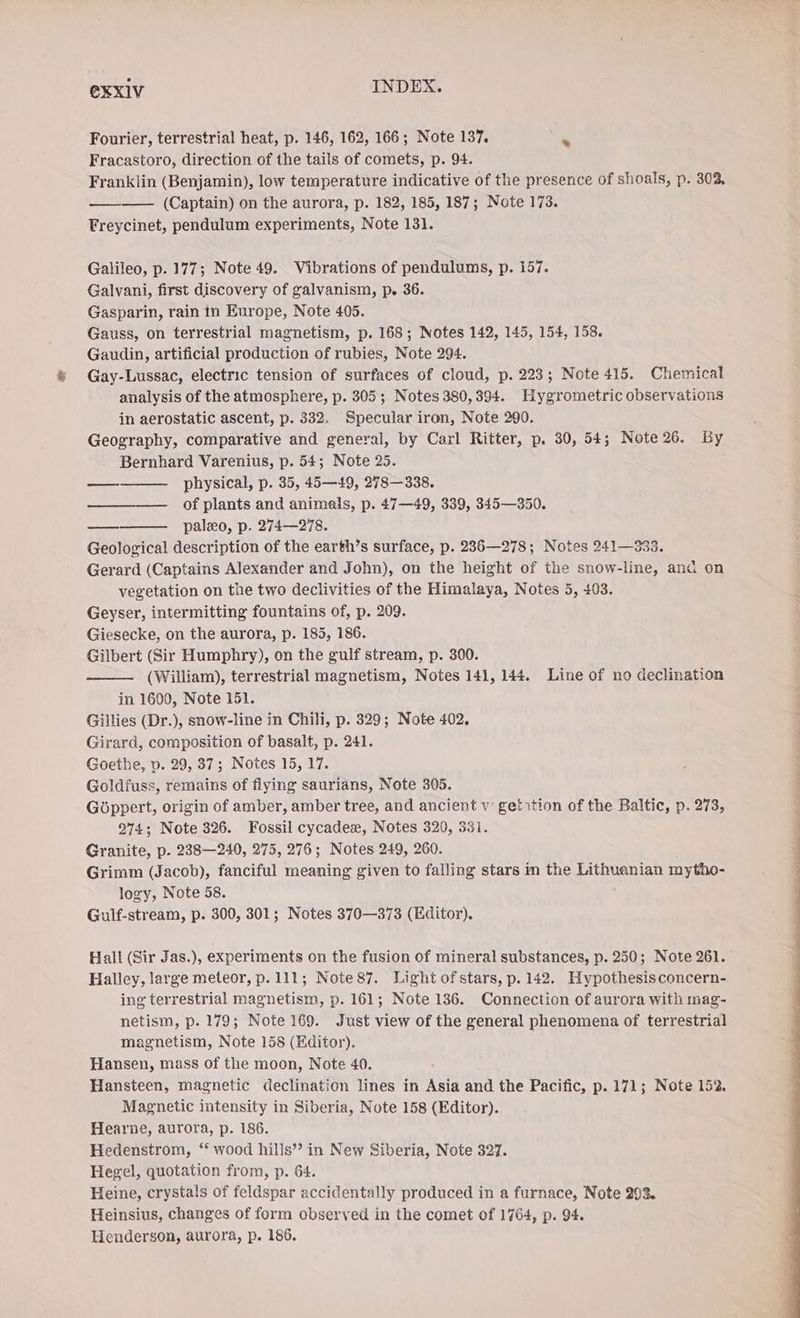 Fourier, terrestrial heat, p. 146, 162, 166; Note 137. &amp; Fracastoro, direction of the tails of comets, p. 94. Franklin (Benjamin), low temperature indicative of the presence of shoals, p. 302, ——— (Captain) on the aurora, p. 182, 185, 187; Note 173. Freycinet, pendulum experiments, Note 131. Galileo, p. 177; Note 49. Vibrations of pendulums, p. 157. Galvani, first discovery of galvanism, p. 36. Gasparin, rain in Europe, Note 405. Gauss, on terrestrial magnetism, p. 168; Notes 142, 145, 154, 158. Gaudin, artificial production of rubies, Note 294. Gay-Lussac, electric tension of surfaces of cloud, p. 223; Note 415. Chemical analysis of the atmosphere, p. 305; Notes 380, 394. Hygrometric observations in aerostatic ascent, p. 332. Specular iron, Note 290. Geography, comparative and general, by Carl Ritter, p. 30, 54; Note 26. By Bernhard Varenius, p. 54; Note 25. physical, p. 35, 45—49, 278—338. ———— of plants and animals, p. 47—49, 339, 345—350. paleo, p. 274—278. Geological description of the earth’s surface, p. 236--278; Notes 241—333. Gerard (Captains Alexander and John), on the height of the snow-line, and on vegetation on the two declivities of the Himalaya, Notes 5, 403. Geyser, intermitting fountains of, p. 209. Giesecke, on the aurora, p. 185, 186. Gilbert (Sir Humphry), on the gulf stream, p. 300. (William), terrestrial magnetism, Notes 141, 144. Line of no declination in 1600, Note 151. Gillies (Dr.), snow-line in Chili, p. 329; Note 402. Girard, composition of basalt, p. 241. Goethe, p. 29, 37; Notes 15, 17. Goldfuss, remains of flying saurians, Note 305. Göppert, origin of amber, amber tree, and ancient w getition of the Baltic, p. 273, 274; Note 326. Fossil cycadex, Notes 320, 331. Granite, p. 238—240, 275, 276; Notes 249, 260. Grimm (Jacob), fanciful meaning given to falling stars in the Lithuanian mytho- logy, Note 58. Gulf-stream, p. 300, 301; Notes 370—373 (Editor). wees Hall (Sir Jas.), experiments on the fusion of mineral substances, p. 250; Note 261. Halley, large meteor, p. 111; Note87. Light of stars, p. 142. Hypothesis concern- ing terrestrial magnetism, p. 161; Note 136. Connection of aurora with mag- netism, p. 179; Note 169. Just view of the general phenomena of terrestrial magnetism, Note 158 (Editor). Hansen, mass of the moon, Note 40. Hansteen, magnetic declination lines in Asia and the Pacific, p. 171; Note 152. Magnetic intensity in Siberia, Note 158 (Editor). Hearne, aurora, p. 186. Hedenstrom, “ wood hills”? in New Siberia, Note 327. Hegel, quotation from, p. 64. Heine, crystals of feldspar accidentally produced in a furnace, Note 293. Heinsius, changes of form observed in the comet of 1764, p. 94.