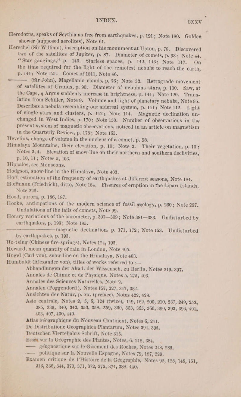 Herodotus, speaks of Scythia as free from earthquakes, p. 191 ; Note 180. Golden shower (supposed aerolites), Note 61. Herschel (Sir William), inscription on his monument at Upton, p. 78. Discovered two of the satellites of Jupiter, p. 87. Diameter of comets, p. 93; Note 44. “Star gaugings,” p. 140. Starless spaces, p. 142, 143; Note 117. On the time required for the light of the remotest nebule to reach the earth, p. 144; Note 121. Comet of 1811, Note 46. (Sir John), Magellanic clouds, p. 76; Note 39, Retrograde movement of satellites of Uranus, p. 90. Diameter of nebulous stars, p. 130. Saw, at the Cape, n Argus suddenly increase in brightness, p. 144; Note 120. Trans- lation from Schiller, Note 9. Volume and light of planetary nebulx, Note 95. Describes a nebula resembling our sidereal system, p. 141; Note 112. Light of single stars and clusters, p. 142; Note 114. Magnetic declination un- changed in West Indies, p. 170; Note 150. Number of observations in the present system of magnetic observations, noticed in an article on magnetism Hevelius, change of volume in the nucleus of a comet, p. 98. Himalaya Mountains, their elevation, p. 10; Note 2. Their vegetation, p. 10; Notes 3,4. Elevation of snow-line on their northern and southern declivities, p- 10, 11; Notes 5, 403. Hippalos, see Monsoons. Hodgson, snow-line in the Himalaya, Note 403. Hoff, estimation of the frequency of earthquakes at different seasons, Note 184. Hoffmann (Friedrich), ditto, Note 184. Fissures of eruption ın the Lipari Islands, Note 226. Hood, aurora, p. 186, 187. Hooke, anticipations of the modern science of fossil geology, p. 260; Note 297. Undulations of the tails of comets, Note 99. Horary variations of the barometer, p. 307—309; Note 381—383. Undisturbed by earthquakes, p. 193; Note 185. —__——_———— magnetic declination, p. 171, 172; Note 153. Undisturbed by earthquakes, p. 193. Ho-tsing (Chinese fire-springs), Notes 124, 195. Howard, mean quantity of rain in London, Note 405. Hugel (Carl von), snow-line on the Himalaya, Note 403. Humboldt (Alexander von), titles of works referred to :— Abhandlungen der Akad. der Wissensch. zu Berlin, Notes 219, 397. Annales de Chimie et de Physique, Notes 5, 275, 403. Annales des Sciences Naturelles, Note 2. Annalen (Poggendorff), Notes 157, 227, 347, 384. Ansichten der Natur, p. xx. (preface), Notes 422, 428. Asie centrale, Notes 2, 5, 6, 124 (twice), 149, 182, 200, 210, 237, 249, 252, 285, 339, 340, 342, 353, 358, 359, 360, 363, 365, 366, 390, 393, 396, 401, 403, 407, 430, 440. Atlas géographique du Nouveau Continent, Notes 6, 241. De Distributione Geographica Plantarum, Notes 394, 395. Deutschen Vierteljahrs-Schrift, Note 315. Essai sur la Géographie des Plantes, Notes, 6, 218, 384. —— géognostique sur le Gisement des Roches, Notes 218, 285. -—— politique sur la Nouvelle Espagne, Notes 79, 187, 229. Examen critique de Histoire de la Geographie, Notes 92, 128, 148, i51, 213, 336, 344, 370, 371, 372, 373, 374, 388. 440. .