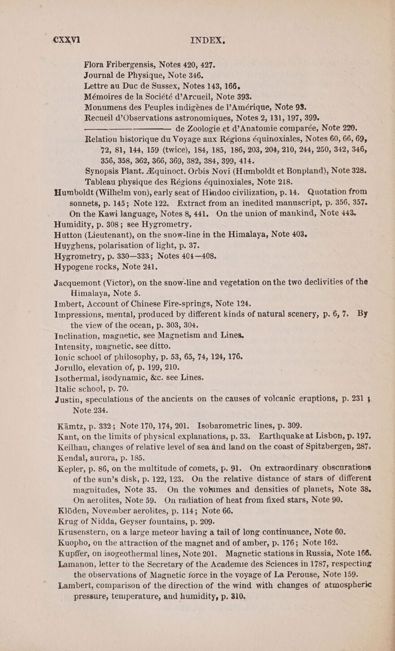 Flora Fribergensis, Notes 420, 427. Journal de Physique, Note 346. Lettre au Duc de Sussex, Notes 143, 166. Mémoires de la Société d’Arcueil, Note 393. Monumens des Peuples indigénes de VAmérique, Note 93. Recueil d’Observations astronomiques, Notes 2, 131, 197, 399. — de Zoologie et d’Anatomie comparée, Note 220. Relation historique du Voyage aux Régions équinoxiales, Notes 60, 66, 69, 72, 81, 144, 159 (twice), 184, 185, 186, 203, 204, 210, 244, 250, 342, 346, 356, 358, 362, 366, 369, 382, 384, 399, 414. Synopsis Plant. Aiquinoct. Orbis Novi (Humboldt et Bonpiand), Note 328. Tableau physique des Régions équinoxiales, Note 218. Humboldt (Wilhelm von), early seat of Hindoo civilization, p.14. Quotation from sonnets, p. 145; Note 122. Extract from an inedited manuscript, p. 356, 357. On the Kawi language, Notes 8, 441. On the union of mankind, Note 443, Humidity, p. 308; see Hygrometry. Hutton (Lieutenant), on the snow-line in the Himalaya, Note 403. Huyghens, polarisation of light, p. 37. Hygrometry, p. 330—333; Notes 404—408. Hypogene rocks, Note 241. Jacquemont (Victor), on the snow-line and vegetation on the two declivities of the Himalaya, Note 5. Imbert, Account of Chinese Fire-springs, Note 124. Impressions, mental, produced by different kinds of natural scenery, p. 6,7. By the view of the ocean, p. 303, 304. Inclination, magnetic, see Magnetism and Lines. Intensity, magnetic, see ditto. lonic school of philosophy, p. 53, 65, 74, 124, 176. Jorullo, elevation of, p. 199, 210. Isothermal, isodynamic, &amp;c. see Lines. Italic school, p. 70. Justin, speculations of the ancients on the causes of volcanic eruptions, p. 231 5 Note 234. Kämtz, p. 332; Note 170, 174, 201. Isobarometric lines, p. 309. Kant, on the limits of physical explanations, p. 33. Earthquake at Lisbon, p. 197. Keilhau, changes of relative level of sea and land on the coast of Spitzbergen, 287. Kendal, aurora, p. 185. Kepler, p. 86, on the multitude of comets, p. 91. On extraordinary obscurations of the sun’s disk, p. 122, 123. On the relative distance of stars of different magnitudes, Note 35. On the volumes and densities of planets, Note 38, On aerolites, Note 59. On radiation of heat from fixed stars, Note 90. Klöden, November aerolites, p. 114; Note 66. Krug of Nidda, Geyser fountains, p. 209. Krusenstern, on a large meteor having a tail of long continuance, Note 60. Kuopho, on the attraction of the magnet and of amber, p. 176; Note 162. Kupffer, on isogeothermal lines, Note 201. Magnetic stations in Russia, Note 166. Lamanon, letter to the Secretary of the Academie des Sciences in 1787, respecting the observations of Magnetic force in the voyage of La Perouse, Note 159. Lambert, comparison of the direction of the wind with changes of atmospheric pressure, temperature, and humidity, p. 310. z nr