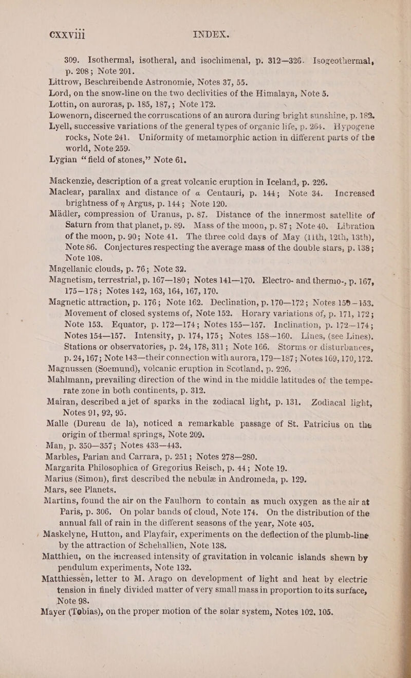 309. Isothermal, isotheral, and isochimenal, p. 312—326. Isogeothermal, p. 208; Note 201. Littrow, Beschreibende Astronomie, Notes 37, 55. Lord, on the snow-line on the two declivities of the Himalaya, Note 5. Lottin, on auroras, p. 185, 187,; Note 172. Lowenorn, discerned the corruscations of an aurora during ® ight sunshine, p. 182, Lyell, successive variations of the general types of organic life, p. 264. Hypogene rocks, Note 241. Uniformity of metamorphic action in different parts of the world, Note 259. Lygian “field of stones,” Note 61. Mackenzie, description of a great volcanic eruption in Iceland, p. 226. Maclear, parallax and distance of a Centauri, p. 144; Note 34. Increased brightness of y Argus, p. 144; Note 120. Mädler, compression of Uranus, p. 87. Distance of the innermost satellite of Saturn from that planet, p. 89. Mass of the moon, p.87; Note40. Libration of the moon, p. 90; Note 41. The three cold days of May (ith, 12th, 13th), Note 86. Conjectures respecting the average mass of the double stars, p. 138; Note 108. Magellanic clouds, p. 76; Note 32. Magnetism, terrestria!, p. 167—180; Notes 141—170. Electro- and thermo-, p. 167, 175—178; Notes 142, 163, 164, 167, 170. Magnetic attraction, p. 176; Note 162. Declination, p. 170—172; Notes 158-153. Movement of closed systems of, Note 152. Horary variations of, p. 171, 172; Note 153. Equator, p. 172—174; Notes 155—157. Inclination, p. 172—174; Notes 154—157. Intensity, p. 174,175; Notes 158—160. Lines, (see Lines). Stations or observatories, p. 24, 178, 311; Note 166. Storms er disturbances, p. 24, 167; Note 143—their connection with aurora, 179—187; Notes 169, 170, 172. Magnussen (Soemund), volcanic eruption in Scotland, p. 226. Mahlmann, prevailing direction of the wind in the middie latitudes of the tempe- rate zone in both continents, p. 312. Mairan, described a jet of sparks in the zodiacal light, p. 131. Zodiacal light, Notes 91, 92, 95. Malle (Dureau de la), noticed a remarkable passage of St. Patricius on the origin of thermal springs, Note 209. Man, p. 350—357; Notes 433—443. Marbles, Parian and Carrara, p. 251; Notes 278—280. Margarita Philosophica of Gregorius Reisch, p. 44; Note 19. Marius (Simon), first described the nebule in Andromeda, p. 129. Mars, see Planets. Martins, found the air on the Faulhorn to contain as much oxygen as the air at Paris, p. 306, On polar bands of cloud, Note 174. On the distribution of the annual fall of rain in the different seasons of the year, Note 405. Maskelyne, Hutton, and Playfair, experiments on the deflection of the plumb-line by the attraction of Schehallien, Note 138. Matthieu, on the increased intensity of gravitation in volcanic islands shewn by pendulum experiments, Note 132. Matthiessen, letter to M. Arago on development of light and heat by electric tension in finely divided matter of very small mass in proportion to its surface, Note 98. Mayer (Tobias), on the proper motion of the solar system, Notes 102, 105.