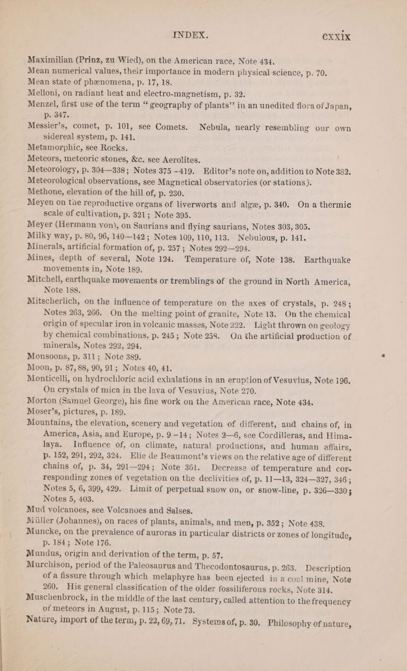 Maximilian (Prinz, zu Wied), on the American race, Note 434. Mean numerical values, their importance in modern physical science, p. 70. Mean state of phenomena, p. 17, 18. Melloni, on radiant heat and electro-magnetism, p. 32. Menzel, first use of the term “ geography of plants” in an unedited flora of Ja pan, p. 347. Messier’s, comet, p. 101, see Comets. Nebula, nearly resembling our own sidereal system, p. 141. Metamorphic, see Rocks. Meteors, meteoric stones, &amp;c. see Aerolites, Meteorology, p. 304—338; Notes 375 -419. Editor’s note on, addition to Note 382, Meteorological observations, see Magnetical observatories (or stations). Methone, elevation of the hill of, p. 230. Meyen on tue reproductive organs of liverworts and alge, p. 340. Ona thermic scale of cultivation, p. 321; Note 395. Meyer (Hermann von), on Saurians and flying saurians, Notes 303, 305. Milky way, p. 80, 96, 140—142 ; Notes 109, 110, 113. Nebulous, p. 141. Minerals, artificial formation of, p. 257; Notes 292—294. Mines, depth of several, Note 124. Temperature of, Note 138. Earthquake movements in, Note 189. Mitchell, earthquake movements or tremblings of the ground in North America, ' Note 188. Mitscherlich, on the influence of temperature on the axes of crystals, p. 248; Notes 263, 266. On the melting point of granite, Note 13. On the chemical origin of specular iron in volcanic masses, Note 222. Light thrown on geology by chemical combinations, p. 245; Note 258. On the artificial production of minerals, Notes 292, 294. Monsoons, p. 311; Note 389. Moon, p. 87,88, 90, 91; Notes 40, 41. Monticelli, on hydrochloric acid exhalations in an eruption of Vesuvius, Note 196, On crystals of mica in the lava of Vesuvius, Note 270. Morton (Samuel George), his fine work on the American race, Note 434. Moser’s, pictures, p. 189. Mountains, the elevation, scenery and vegetation of different, and chains of, in America, Asia, and Europe, p. 9-14; Notes 2—6, see Cordilieras, and Hima- laya. Influence of, on climate, natural productions, and human affairs, p. 152, 291, 292, 324. Elie de Beaumont’s views on the relative age of different chains of, p. 34, 291—294; Note 361. Decrease of temperature and cor- responding zones of vegetation on the declivities of, p. 11—13, 324—327, 346 ; Notes 5, 6, 399, 429. Limit of perpetual snow on, or snow-line, Pp. 326—330 5 Notes 5, 403. Mud volcanoes, see Volcanoes and Salses. Müller (Johannes), on races of plants, animals, and men, p. 352; Note 438. Muncke, on the prevaience of auroras in particular districts or zones of longitude, p- 184; Note 176. Mundus, origin and derivation of the term, p. 57. Murchison, period of the Paleosaurus and Thecodontosaurus. p. 263. Description of a fissure through which melaphyre has been ejected in a coal mine, Note _ 260. His general classification of the older fossiliferous rocks, Note 314. Muschenbrock, in the middle of the last century, called attention to the frequency of meteors in August, p. 115; Note 73. : Nature, import of the term, p. 22, 69, 71. Systems of, p. 30. Philosophy of nature,