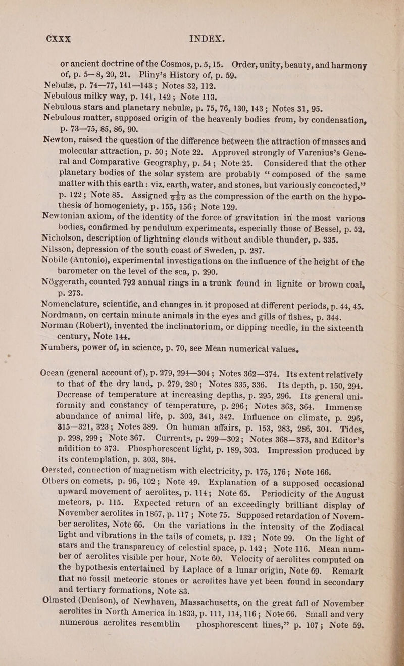 or ancient doctrine of the Cosmos, p.5,15. Order, unity, beauty, and harmony of, p. 5—8, 20, 21. Pliny’s History of, p. 59. Nebule, p. 74—77, 141—143; Notes 32, 112. Nebulous milky way, p. 141, 142; Note 113. Nebulous stars and planetary nebula, p. 75, 76, 130, 143; Notes 31, 95. Nebulous matter, supposed origin of the heavenly bodies from, by condensation, p- 73—75, 85, 86, 90. Newton, raised the question of the difference between the attraction of masses and molecular attraction, p. 50; Note 22. Approved strongly of Varenius’s Gene- ral and Comparative Geography, p. 54; Note 25. Considered that the other planetary bodies of the solar system are probably “‘ composed of the same matter with this earth : viz, earth, water, and stones, but variously concocted,” p. 122; Note 85. Assigned 337 as the compression of the earth on the hypo- thesis of homogeniety, p. 155, 156; Note 129. Newtonian axiom, of the identity of the force of gravitation in the most various bodies, confirmed by pendulum experiments, especially those of Bessel, p. 52, Nicholson, description of lightning elouds without audible thunder, p. 335. Nilsson, depression of the south coast of Sweden, p. 287. Nobile (Antonio), experimental investigations on the influence of the height of the barometer on the level of the sea, p. 290. Nöggerath, counted 792 annual rings in a trunk found in lignite or brown coal, p. 273. Nomenclature, scientific, and changes in it proposed at different periods, p. 44, 45. Nordmann, on certain minute animals in the eyes and gills of fishes, p. 344. Norman (Robert), invented the inclinatorium, or dipping needle, in the sixteenth century, Note 144. Numbers, power of, in science, p. 70, see Mean numerical values, Ocean (general account of), p. 279, 294304; Notes 362—374. Its extent relatively to that of the dry land, p. 279, 280; Notes 335, 336. Its depth, p. 150, 294. Decrease of temperature at increasing depths, p. 295, 296. Its general uni- formity and constancy of temperature, p. 296; Notes 363, 364. Immense abundance of animal life, p. 303, 341, 342. Influence on climate, p. 296, 315—321, 323; Notes 389. On human affairs, p. 153, 283, 286, 304. Tides, p. 298, 299; Note 367. Currents, p. 299—302; Notes 368—373, and Editor’s addition to 373. Phosphorescent light, p. 189, 303. Impression produced by its contemplation, p. 303, 304. Oersted, connection of magnetism with electricity, p. 175, 176; Note 166. Olbers on comets, p. 96, 102; Note 49. Explanation of a supposed occasional upward movement of aerolites, p. 114; Note 65. Periodicity of the August meteors, p. 115. Expected return of an exceedingly brilliant display of November aerolites in 1867, p. 117; Note 75. Supposed retardation of Novem- ber aerolites, Note 66. On the variations in the intensity of the Zodiacal light and vibrations in the tails of comets, p. 132; Note 99. On the light of stars and the transparency of celestial space, p. 142; Note 116. Mean num- ber of aerolites visible per hour, Note 60. Velocity of aerolites computed on the hypothesis entertained by Laplace of a lunar origin, Note 69. Remark that no fossil meteoric stones or aerolites have yet been found in secondary and tertiary formations, Note 83. Olmsted (Denison), of Newhaven, Massachusetts, on the great fall of November aerolites in North America in.1833, p. 111, 114,116; Note66. Smali and very numerous aerolites resemblin phosphorescent lines,” p. 107; Note 59.