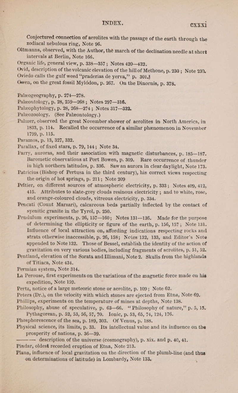 INDEX. | OXxxi Conjectured connection of aerolites with the passage of the earth through the zodiacal nebulous ring, Note 96. Oltmanns, observed, with the Author, thé march of the declination needle at short intervals at Berlin, Note 166. Organic life, general view, p. 338—357 ; Notes 420—432. Ovid, description of the volcanic elevation of the hillof Methone, p. 230 ; Note 230. Oviedo calls the gulf weed “‘praderias de yerva,” p. 301.3 Owen, on the great fossil Mylödon, p. 267. On the Dinornis, p. 378. Paleogeography, p. 274—278. Paleontology, p. 28, 259—268 ; Notes 297—316. Palxophytology, p. 28, 268—274 ; Notes 317—332. Paleozoology. (See Paleontology.) Palmer, observed the great November shower of aerolites in North America, in 1833, p. 114. Recalled the occurrence of a similar phenomenon in November 1799, p. 115. Paramos, p. 13, 327, 332. Parallax, of fixed stars, p. 79, 144; Note 34. Parry, auroras, and their association with magnetic disturbances, p. 185—187. Barometic observations at Port Bowen, p. 309. Rare occurrence of thunder in high northern latitudes, p. 336. Sawan aurora in clear daylight, Note 173. Patricius (Bishop of Pertusa in the third century), his correct views respecting the origin of hot springs, p. 211; Note 209 Peitier, on different sources of atmospheric electricity, p. 333; Notes 409, 412, 415. Attributes to slate-grey clouds resinous electricity ; and to white, rose, and orange-coloured clouds, vitreous electricity, p. 334. Pencati (Count Marsari), calcareous beds partially inflected by the contact of syenitic granite in the Tyrol, p. 250. Pendulum experiments, p. 26, 157—160; Notes 131—136. Made for the purpose of determining the ellipticity or figure of the earth, p. 156, 157; Note 131. Influence of local attraction on, affording indications respecting rocks and strata otherwise inaccessible, p. 26, 158; Notes 132, 133, and Editor’s Note appended to Note 132. Those of Bessel, establish the identity of the action of gravitation on very various bodies, including fragments of acrolites, p. 51, 52. Pentland, elevation of the Sorata and Illimani, Note 2. Skulis from the highlands of Titiaca, Note 434. Permian system, Note 314. La Perouse, first experiments on the variations of the magnetic force made on his expedition, Note 159. Pertz, notice of a large meteoric stone or aerolite, p. 109; Note 62. Peters (Dr.), on the velocity with which stones are ejected from Etna, Note 69. Phillips, experiments on the temperature of mines at depths, Note 138. Philosophy, abuse of speculative, p. 63—66. “ Philosophy of nature,” p. 5, 15. Pythagorean, p. 52, 53, 56, 57, 70. Ionic, p. 53, 65, 74, 124, 176. Phosphorescence of the sea, p. 189, 303. Of Venus, p. 188. Physical science, its limits, p. 33. Its intellectual value and its influence on the prosperity of nations, p. 36—39. — description of the universe (cosmography), p. xix. and p, 40, 41. . Pindar, oldest recorded eruption of Etna, Note 213. Plana, influence of local gravitation on the direction of the plumb-line (and thus -on determinations of latitude) in Lombardy, Note 133, ¥