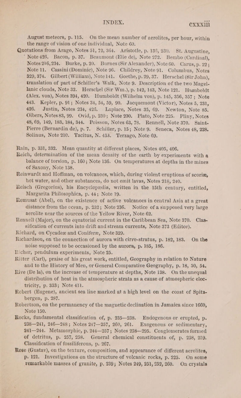 August meteors, p. 115. On the mean number of aerolites, per hour, within the range of vision of one individual, Note 60. Quotations from Arago, Notes 51, 72, 364. Aristotle, p. 136, 230. St. Augustine, “ Note 426. Bacon, p. 37. Beaumont (Elie de), Note 272. Bembo (Cardinal), Notes 216,234. Burke, p.20. Burnes (Sir Alexander), Note 60. Carus, p. 22; Note 11. Cassini(Dominic), Note 96. Childrey, Note 91. Columbus, Notes 329, 374. Gilbert (William), Note141. Goethe, p. 29,37. Herschel (Sir John), translation of part of Schiller’s Walk, Note 9. Description of the two Magel- lanic clouds, Note 32. Herschel (Sir Wm.), p. 142, 143, Note 121. Humboldt (Alex. von), Notes 394, 420. Humboldt (Wilhelm von), p. 145, 356, 357 ; Note 443. Kepler, p. 91; Notes 34, 54, 59, 90. Jacquemont (Victor), Notes 5, 231, 426. Justin, Notes 234, 426. Laplace, Notes 35, 69. Newton, Note 85. Olbers, Notes 83, 99. Ovid, p. 230; Note 230. Plato, Note 225. Pliny, Notes ‚48, 69, 149, 183, 184, 344. Poisson, Notes 63, 78. Rennell, Note 370. Saint- Pierre (Bernardin de), p. 7. Schiller, p. 15; Note 9. Seneca, Notes 48, 228. Solinus, Note 210. Tacitus, N. 433. Terzago, Note 69. Rain, p. 331, 332. Mean quantity at different places, Notes 405, 406. Reich, determination of the mean density of the earth by experiments with a balance of torsion, p. 160; Note 136. On temperatures at depths in the mines of Saxony, Note 138. Reinwardt and Hoffman, on volcanoes, which, during violent eruptions of scori, hot water, and other substances, do not emit lavas, Notes 218, 240. Reisch (Gregorius), his Encyclopedia, written in the 15th century, entitled, Margarita Philosophica, p. 44; Note 19. Remusat (Abel), on the existence of active volcanoes in central Asia ata great distance from the ocean, p. 232; Note 236. Notice of a supposed very large aerolite near the sources of the Yellow River, Note 62. Rennell (Major), on the equatorial current in the Caribbean Sea, Note 370. Clas- sification of currents into drift and stream currents, Note 373 (Editor). Richard, on Cycadex and Coniferz, Note 329. Richardson, on the connection of aurora with cirro-stratus, p. 182, 183. On the noise supposed to be occasioned by the aurora, p. 185, 186. Richer, pendulum experiments, Note 25. Ritter (Carl), praise of his great work, entitled, Geography in relation to Nature and to the History of Men, or General Comparative Geography, p. 18, 30, 54. Nive (De la), on the increase of temperature at depths, Note 138. On the unequal distribution of heat in the atmospheric strata as a cause of atmospheric elec- tricity, p. 333; Note 411. Robert (Eugene), ancient sea line marked at a high level on the coast of Spitz- bergen, p. 287. Robertson, on the permanency of the maguetic declination in Jamaica since 1660, Note 150. Rocks, fundamental classification of, p. 235—238. Endogenous or erupted, p. 238—241, 246—248 ; Notes 247—257, 260, 261. Exogenous or sedimentary, 241—244. Metamorphic, p. 244—257; Notes 258—295. Conglomerates formed of detritus, p. 257, 258. General chemical constituents of, p. 258, 259. Classification of fossiliferous, p. 267. Rose (Gustav), on the texture, composition, and appearance of different aerolites, p. 121. Investigations on the structure of volcanic rocks, p. 225. On some Temarkable masses of granite, p. 239; Notes 249, 251, 252, 260. On crystals