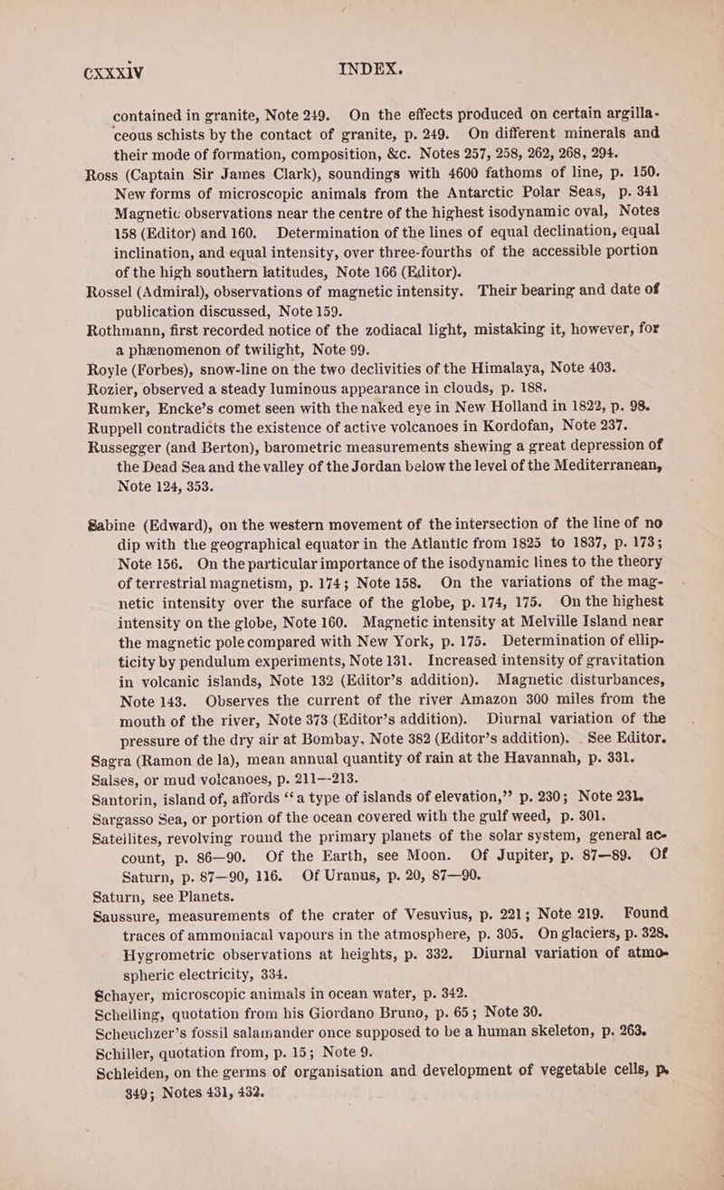 contained in granite, Note 249. On the effects produced on certain argilla- ceous schists by the contact of granite, p. 249. On different minerals and their mode of formation, composition, &amp;c. Notes 257, 258, 262, 268, 294. Ross (Captain Sir James Clark), soundings with 4600 fathoms of line, p. 150. New forms of microscopic animals from the Antarctic Polar Seas, p. 341 Magnetic observations near the centre of the highest isodynamic oval, Notes 158 (Editor) and 160. Determination of the lines of equal declination, equal inclination, and equal intensity, over three-fourths of the accessible portion of the high southern latitudes, Note 166 (Editor). Rossel (Admiral), observations of magnetic intensity. Their bearing and date of publication discussed, Note 159. Rothmann, first recorded notice of the zodiacal light, mistaking it, however, for a phenomenon of twilight, Note 99. Royle (Forbes), snow-line on the two declivities of the Himalaya, Note 403. Rozier, observed a steady luminous appearance in clouds, p. 188. Rumker, Encke’s comet seen with the naked eye in New Holland in 1822, p. 98. Ruppell contradicts the existence of active volcanoes in Kordofan, Note 237. Russegger (and Berton), barometric measurements shewing a great depression of the Dead Sea and the valley of the Jordan below the level of the Mediterranean, Note 124, 353. Sabine (Edward), on the western movement of the intersection of the line of no dip with the geographical equator in the Atlantic from 1825 to 1837, p. 173; Note 156. On the particular importance of the isodynamic lines to the theory of terrestrial magnetism, p. 174; Note 158. On the variations of the mag- netic intensity over the surface of the globe, p. 174, 175. On the highest intensity on the globe, Note 160. Magnetic intensity at Melville Island near the magnetic pole compared with New York, p. 175. Determination of ellip- ticity by pendulum experiments, Note 131. Increased intensity of gravitation in volcanic islands, Note 132 (Editor’s addition). Magnetic disturbances, Note 143. Observes the current of the river Amazon 300 miles from the mouth of the river, Note 373 (Editor’s addition). Diurnal variation of the pressure of the dry air at Bombay, Note 382 (Editor’s addition). . See Editor. Sagra (Ramon de la), mean annual quantity of rain at the Havannah, p. 331. Salses, or mud volcanoes, p. 211—-213. Santorin, island of, affords “a type of islands of elevation,” p. 230; Note 231. Sargasso Sea, or portion of the ocean covered with the gulf weed, p. 301. Satellites, revolving round the primary planets of the solar system, general ace count, p. 86—90. Of the Earth, see Moon. Of Jupiter, p. 87-89. Of Saturn, p. 87—90, 116. Of Uranus, p. 20, 87—90. Saturn, see Planets. Saussure, measurements of the crater of Vesuvius, p. 221; Note 219. Found traces of ammoniacal vapours in the atmosphere, p. 305. On glaciers, p. 328. Hygrometric observations at heights, p. 332. Diurnal variation of atmo- spheric electricity, 334. Schayer, microscopic animals in ocean water, p. 342. Schelling, quotation from his Giordano Bruno, p. 65; Note 30. Scheuchzer’s fossil salamander once supposed to be a human skeleton, p. 263. Schiller, quotation from, p. 15; Note 9. Schleiden, on the germs of organisation and development of vegetable cells, Ps 349; Notes 431, 432.