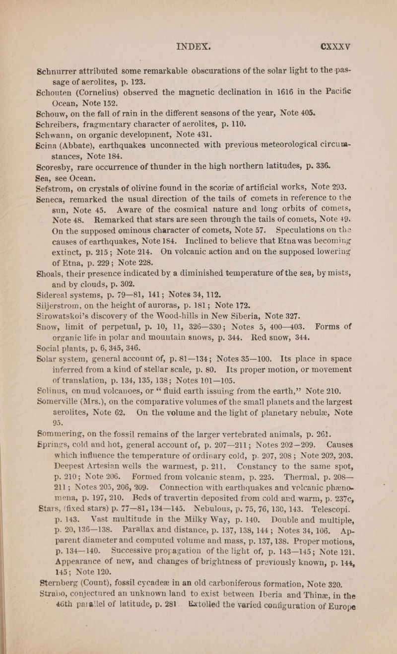 Schnurrer attributed some remarkable obscurations of the solar light to the pas- sage of aerolites, p. 123. Schouten (Cornelius) observed the magnetic declination in 1616 in the Pacific Ocean, Note 152. Schouw, on the fall of rain in the different seasons of the year, Note 405. Schreibers, fragmentary character of aerolites, p. 110. Schwann, on organic developinent, Note 431. Scina (Abbate), earthquakes unconnected with previous meteorological circum- stances, Note 184. Scoresby, rare occurrence of thunder in the high northern latitudes, p. 336. Sea, see Ocean. Sefstrom, on crystals of olivine found in the scoriz of artificial works, Note 293. Seneca, remarked the usual direction of the tails of comets in reference to the sun, Note 45. Aware of the cosmical nature and long orbits of comets, Note 48. Remarked that stars are seen through the tails of comets, Note 49. On the supposed ominous character of comets, Note 57. Speculations on the causes of earthquakes, Note 184. Inclined to believe that Etna was becoming extinct, p. 215; Note 214. On volcanic action and on the supposed lowering of Etna, p. 229; Note 228. Shoals, their presence indicated by a diminished temperature of the sea, by mists, and by clouds, p. 302. Sidereal systems, p. 79—81, 141; Notes 34, 112. Siljerstrom, on the height of auroras, p. 181; Note 172. Sirowatskoi’s discovery of the Wood-hills in New Siberia, Note 327. Snow, limit of perpetual, p. 10, 11, 326—330; Notes 5, 400—403. Forms of organic life in polar and mountain snows, p. 344. Red snow, 344. Social plants, p. 6, 345, 346. Solar system, general account of, p. 81—134; Notes 35—100. Its place in space inferred from a kind of stellar scale, p. 80. Its proper motion, or movement of translation, p. 134, 135, 138; Notes 101—105. Solinus, en mud volcanoes, or “ fluid earth issuing from the earth,” Note 210. Somerville (Mrs.), on the comparative volumes of the small planets and the largest aerolites, Note 62. On the volume and the light of planetary nebule, Note 95. Sommering, on the fossil remains of the larger vertebrated animals, p. 26}. Springs, cold and hot, general account of, p. 207—211; Notes 202—209. Causes which influence the temperature of ordinary cold, p. 207, 208; Note 202, 203. Deepest Artesian wells the warmest, p. 211. Constancy to the same spot, p. 210; Note 206. Formed from volcanic steam, p. 225. Thermal, p. 208— 211; Notes 205, 206, 209. Connection with earthquakes and veicanic pheno- mena, p. 197, 210. Beds of travertin deposited from cold and warm, p. 237c, Stars, (fixed stars) p. 77—81, 134—145. Nebulous, p. 75, 76, 130, 143. Telescopi. p- 143. Vast multitude in the Milky Way, p. 140. Double and multiple, p. 20,136—138. Parallax and distance, p. 137, 138, 144; Notes 34, 106. Ap- parent diameter and computed volume and mass, p. 137,138. Proper motions, p. 134—140. Successive propagation of the light of, p. 143—145; Note 121. Appearance of new, and changes of brightness of previously known, p. 144, 145; Note 120. Sternberg (Count), fossil cycadee in an old carboniferous formation, Note 320. Strabo, conjectured an unknown land to exist between Iberia and Thine, in the 46th paretlel of latitude, p. 281. Extolled the varied configuration of Europe