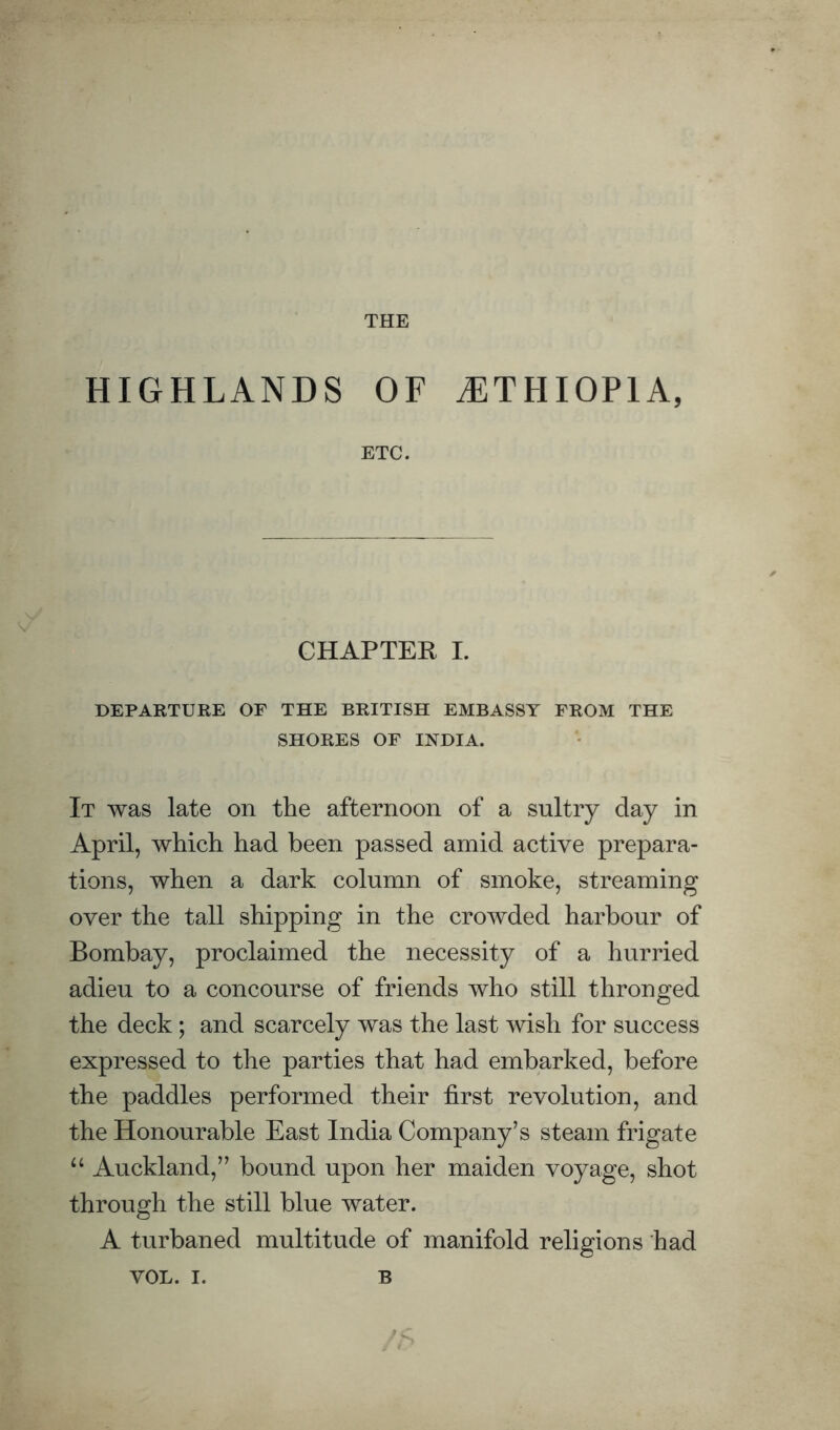 THE HIGHLANDS OF ^ETHIOPIA, ETC. CHAPTER I. DEPARTURE OF THE BRITISH EMBASSY FROM THE SHORES OF INDIA. It was late on the afternoon of a sultry day in April, which had been passed amid active prepara¬ tions, when a dark column of smoke, streaming over the tall shipping in the crowded harbour of Bombay, proclaimed the necessity of a hurried adieu to a concourse of friends who still thronged the deck; and scarcely was the last wish for success expressed to the parties that had embarked, before the paddles performed their first revolution, and the Honourable East India Company’s steam frigate Auckland,” bound upon her maiden voyage, shot through the still blue water. A turbaned multitude of manifold religions had