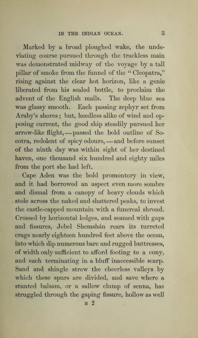 Marked by a broad ploughed wake, the unde¬ viating course pursued through the trackless main was demonstrated midway of the voyage by a tall pillar' of smoke from the funnel of the “ Cleopatra,” rising against the clear hot horizon, like a genie liberated from his sealed bottle, to proclaim the advent of the English mails. The deep blue sea was glassy smooth. Each passing zephyr set from Araby’s shores; but, heedless alike of wind and op¬ posing current, the good ship steadily pursued her arrow-like flight,—passed the bold outline of So¬ cotra, redolent of spicy odours,—and before sunset of the ninth day was within sight of her destined haven, one thousand six hundred and eighty miles from the port she had left. Cape Aden was the bold promontory in view, and it had borrowed an aspect even more sombre and dismal from a canopy of heavy clouds which . stole across the naked and shattered peaks, to invest the castle-capped mountain with a funereal shroud. Crossed by horizontal ledges, and seamed with gaps and fissures, Jebel Shemshan rears its turreted crags nearly eighteen hundred feet above the ocean, into which dip numerous bare and rugged buttresses, of width only sufficient to afford footing to a cony, and each terminating in a bluff inaccessible scarp. Sand and shingle strew the cheerless valleys by which these spurs are divided, and save where a stunted balsam, or a sallow clump of senna, has struggled through the gaping fissure, hollow as well B 2