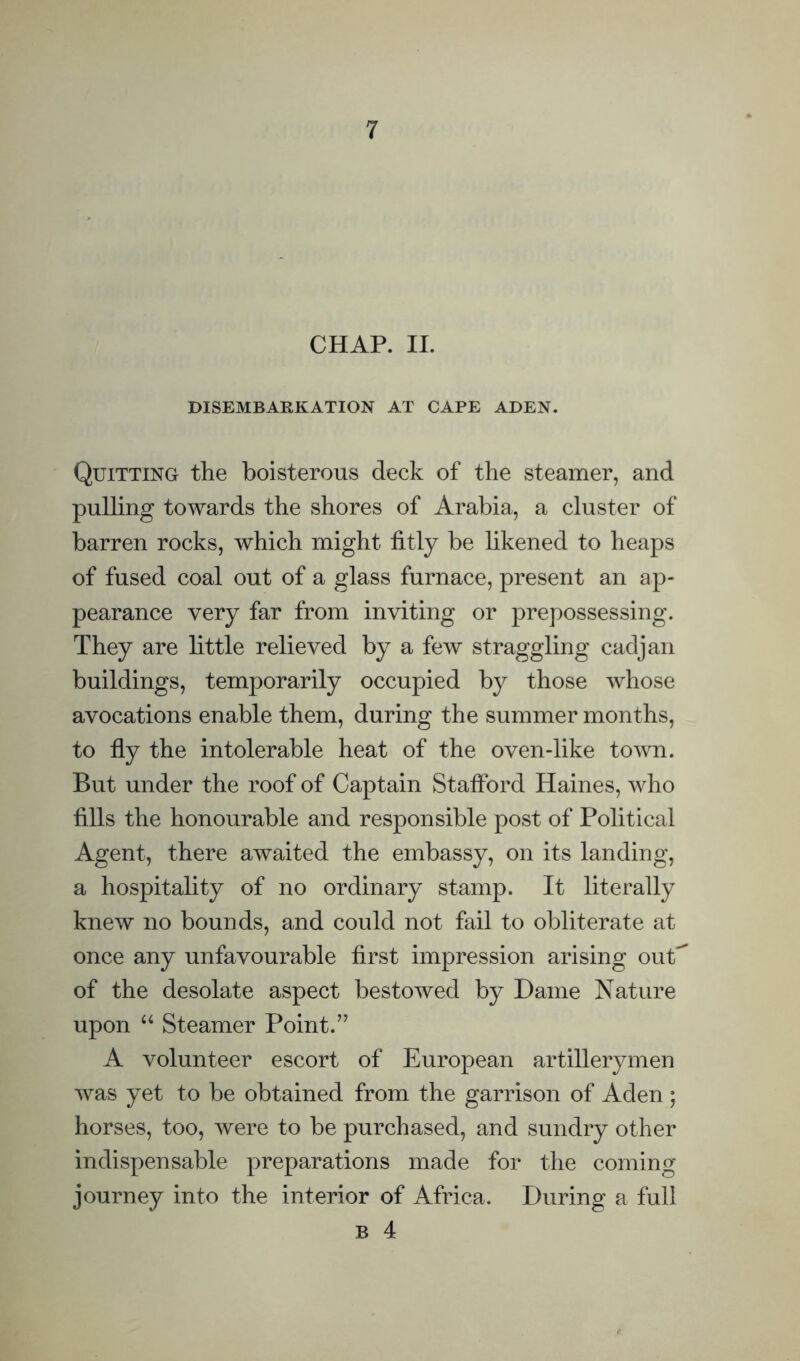 CHAP. 11. DISEMBARKATION AT CAPE ADEN. Quitting the boisterous deck of the steamer, and pulling towards the shores of Arabia, a cluster of barren rocks, which might fitly be hkened to heaps of fused coal out of a glass furnace, present an ap¬ pearance very far from inviting or prepossessing. They are little relieved by a few straggling cadjan buildings, temporarily occupied by those whose avocations enable them, during the summer months, to fly the intolerable heat of the oven-like town. But under the roof of Captain Stafford Haines, who fills the honourable and responsible post of Political Agent, there awaited the embassy, on its landing, a hospitality of no ordinary stamp. It literally knew no bounds, and could not fail to obliterate at once any unfavourable first impression arising out' of the desolate aspect bestowed by Dame Nature upon “ Steamer Point.” A volunteer escort of European artillerymen was yet to be obtained from the garrison of Aden; horses, too, were to be purchased, and sundry other indispensable preparations made for the coming journey into the interior of Africa. During a full B 4