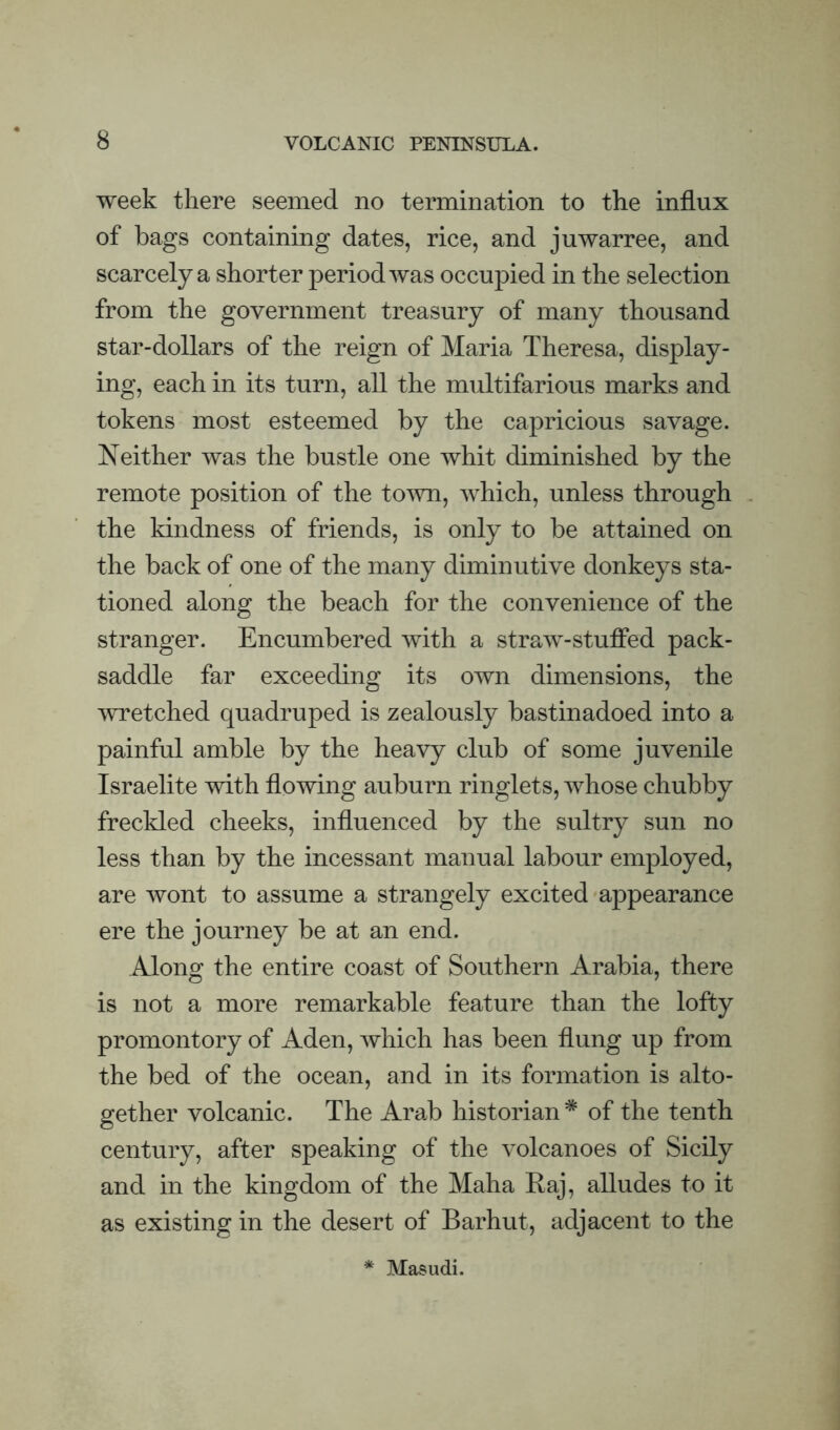 week there seemed no termination to the influx of bags containing dates, rice, and juwarree, and scarcely a shorter period was occupied in the selection from the government treasury of many thousand star-dollars of the reign of Maria Theresa, display¬ ing, each in its turn, all the multifarious marks and tokens most esteemed by the capricious savage. Neither was the bustle one whit diminished by the remote position of the town, which, unless through the kindness of friends, is only to be attained on the back of one of the many diminutive donkeys sta¬ tioned along the beach for the convenience of the stranger. Encumbered with a straw-stufied pack- saddle far exceeding its own dimensions, the 'wretched quadruped is zealously bastinadoed into a painful amble by the heavy club of some juvenile Israelite with flowing auburn ringlets, whose chubby freckled cheeks, influenced by the sultry sun no less than by the incessant manual labour employed, are wont to assume a strangely excited appearance ere the journey be at an end. Along the entire coast of Southern Arabia, there is not a more remarkable feature than the lofty promontory of Aden, which has been flung up from the bed of the ocean, and in its formation is alto¬ gether volcanic. The Arab historian * of the tenth century, after speaking of the volcanoes of Sicily and in the kingdom of the Maha Raj, alludes to it as existing in the desert of Barhut, adjacent to the * Masudi.