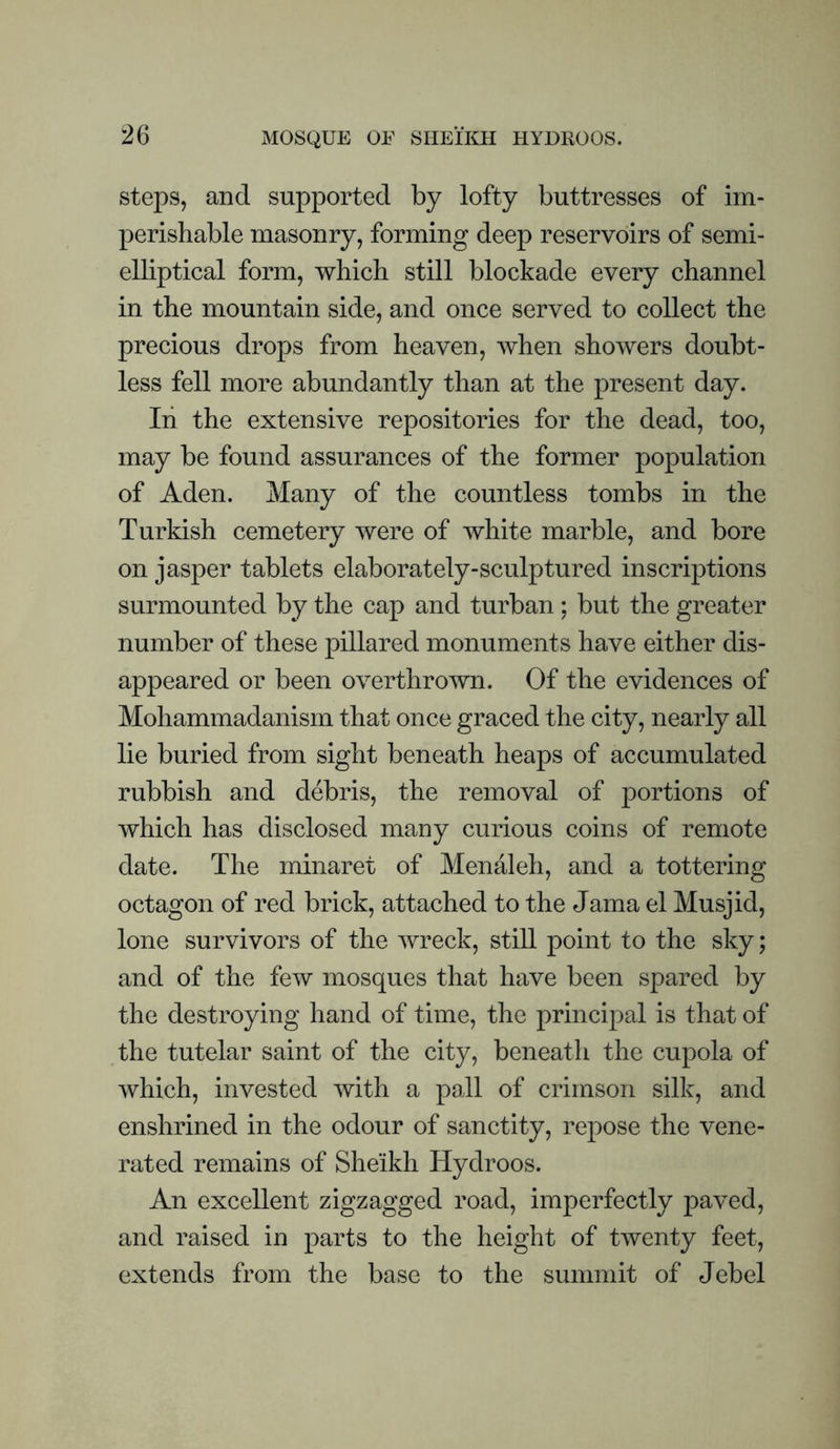 steps, and supported by lofty buttresses of im¬ perishable masonry, forming deep reservoirs of semi¬ elliptical form, which still blockade every channel in the mountain side, and once served to collect the precious drops from heaven, when showers doubt¬ less fell more abundantly than at the present day. In the extensive repositories for the dead, too, may be found assurances of the former population of Aden. Many of the countless tombs in the Turkish cemetery were of white marble, and bore on jasper tablets elaborately-sculptured inscriptions surmounted by the cap and turban : but the greater number of these pillared monuments have either dis¬ appeared or been overthrown. Of the evidences of Mohammadanism that once graced the city, nearly all lie buried from sight beneath heaps of accumulated rubbish and debris, the removal of portions of which has disclosed many curious coins of remote date. The minaret of Menaleh, and a tottering octagon of red brick, attached to the Jama el Musjid, lone survivors of the wreck, still point to the sky; and of the few mosques that have been spared by the destroying hand of time, the principal is that of the tutelar saint of the city, beneath the cupola of which, invested with a pall of crimson silk, and enshrined in the odour of sanctity, repose the vene¬ rated remains of Sheikh Hydroos. An excellent zigzagged road, imperfectly paved, and raised in parts to the height of twenty feet, extends from the base to the summit of Jebel
