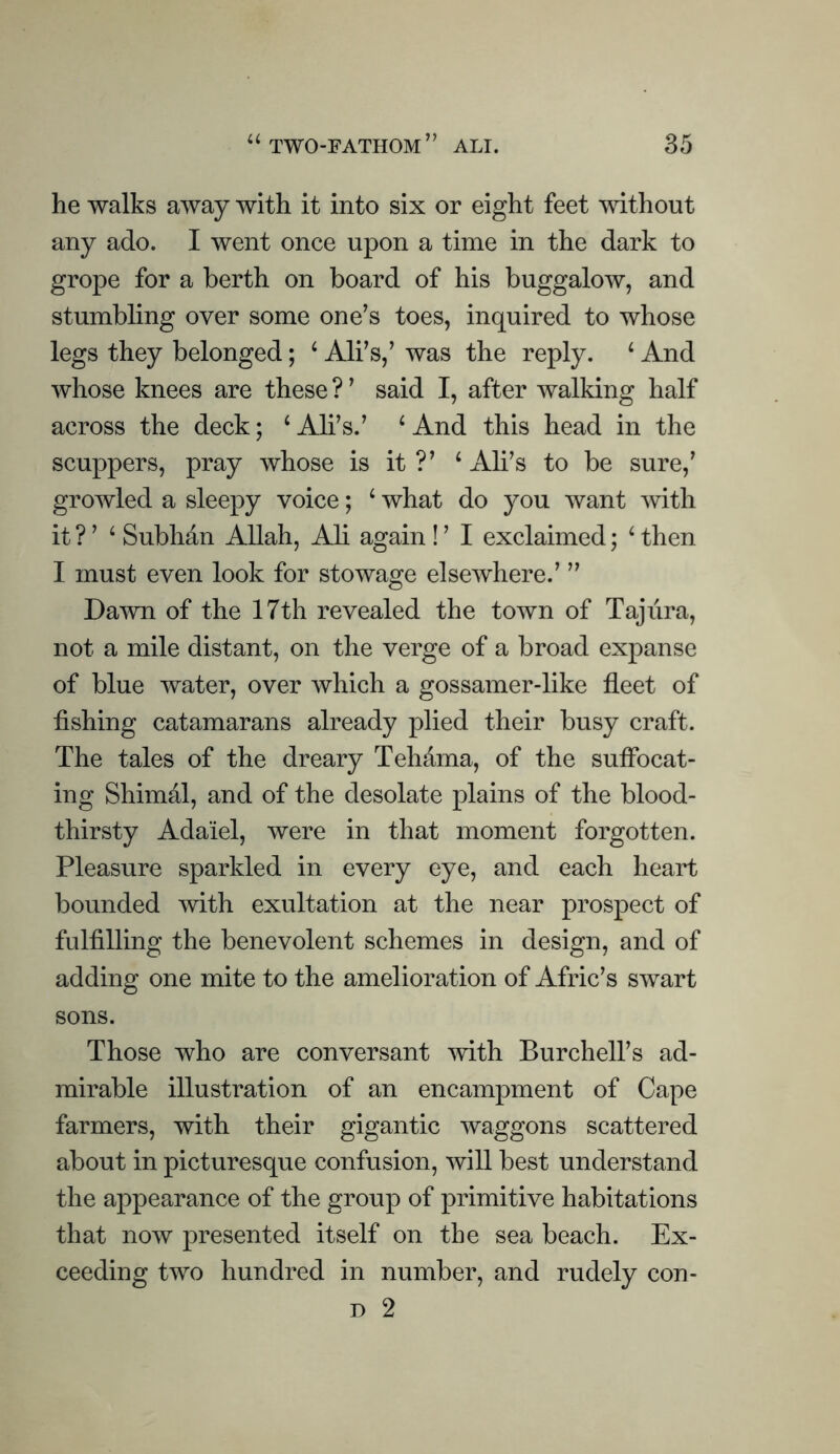 he walks away with it into six or eight feet without any ado. I went once upon a time in the dark to grope for a berth on board of his buggalow, and stumbling over some one’s toes, inquired to whose legs they belonged; ‘ All’s,’ was the reply. ‘ And whose knees are these ? ’ said I, after walking half across the deck; ‘ All’s.’ ‘ And this head in the scuppers, pray whose is it ?’ ‘ All’s to be sure,’ growled a sleepy voice; ‘ what do you want Avith it ? ’ ‘ Subhdn Allah, Ali again ! ’ I exclaimed; ^ then I must even look for stowage elsewhere.’ ” Dawn of the 17th revealed the town of Taj lira, not a mile distant, on the verge of a broad expanse of blue water, over which a gossamer-like fleet of fishing catamarans already plied their busy craft. The tales of the dreary Tehama, of the suflbcat- ing Shimal, and of the desolate plains of the blood¬ thirsty Adaiel, were in that moment forgotten. Pleasure sparkled in every eye, and each heart bounded with exultation at the near prospect of fulfilling the benevolent schemes in design, and of adding one mite to the amelioration of Afric’s swart sons. Those who are conversant mth Burchell’s ad¬ mirable illustration of an encampment of Cape farmers, with their gigantic waggons scattered about in picturesque confusion, will best understand the appearance of the group of primitive habitations that now presented itself on the sea beach. Ex¬ ceeding two hundred in number, and rudely con- D 2