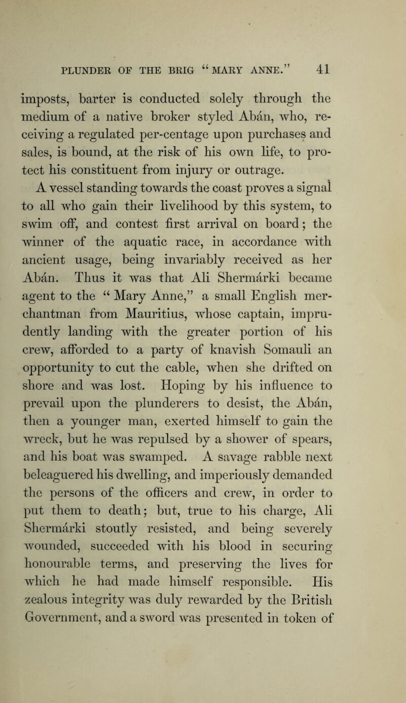 imposts, barter is conducted solely through the medium of a native broker styled Aban, who, re¬ ceiving a regulated per-centage upon purchases and sales, is bound, at the risk of his own life, to pro¬ tect his constituent from injury or outrage. A vessel standing towards the coast proves a signal to all who gain their livelihood by this system, to swim off, and contest first arrival on board; the winner of the aquatic race, in accordance with ancient usage, being invariably received as her Aban. Thus it was that Ali Shermarki became agent to the Mary Anne,” a small English mer¬ chantman from Mauritius, whose captain, impru¬ dently landing with the greater portion of his crew, afforded to a party of knavish Somauli an opportunity to cut the cable, when she drifted on shore and was lost. Hoping by his influence to prevail upon the plunderers to desist, the Aban, then a younger man, exerted himself to gain the wreck, but he was repulsed by a shower of spears, and his boat was swamped. A savage rabble next beleaguered his dwelling, and imperiously demanded the persons of the officers and crew, in order to put them to death; but, true to his charge, Ali Shermarki stoutly resisted, and being severely wounded, succeeded with his blood in securing honourable terms, and preserving the lives for which he had made himself responsible. His zealous integrity was duly rewarded by the British Government, and a sword was presented in token of