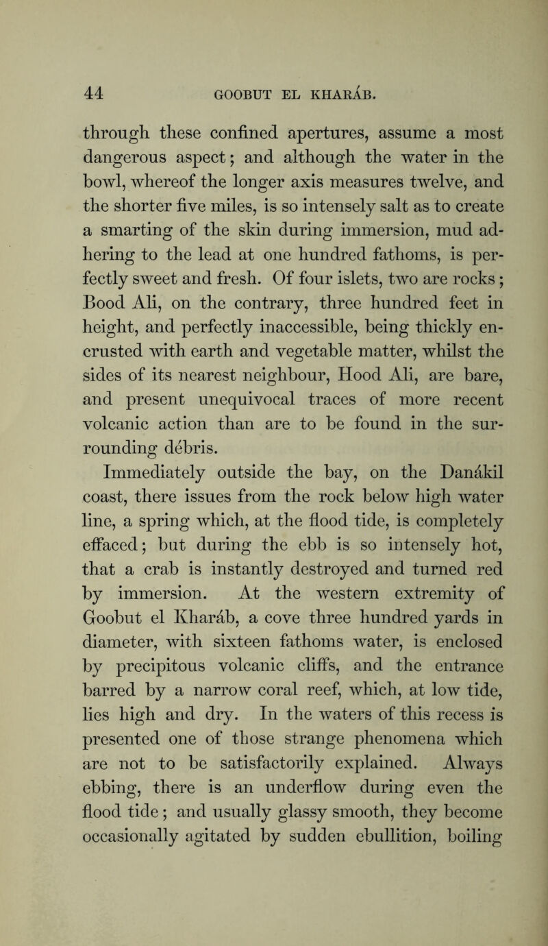 through these confined apertures, assume a most dangerous aspect; and although the water in the bowl, whereof the longer axis measures twelve, and the shorter five miles, is so intensely salt as to create a smarting of the skin during immersion, mud ad¬ hering to the lead at one hundred fathoms, is per¬ fectly sweet and fresh. Of four islets, two are rocks; Bood Ali, on the contrary, three hundred feet in height, and perfectly inaccessible, being thickly en¬ crusted with earth and vegetable matter, whilst the sides of its nearest neighbour. Hood Ali, are bare, and present unequivocal traces of more recent volcanic action than are to be found in the sur¬ rounding debris. Immediately outside the bay, on the Dandkil coast, there issues from the rock below high water line, a spring which, at the flood tide, is completely efiaced; but during the ebb is so intensely hot, that a crab is instantly destroyed and turned red by immersion. At the western extremity of Goobut el Khardb, a cove three hundred yards in diameter, with sixteen fathoms water, is enclosed by precipitous volcanic cliffs, and the entrance barred by a narrow coral reef, which, at low tide, lies high and dry. In the waters of this recess is presented one of those strange phenomena which are not to be satisfactorily explained. Always ebbing, there is an underflow during even the flood tide; and usually glassy smooth, they become occasionally agitated by sudden ebullition, boiling