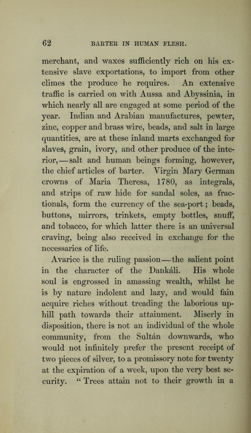 merchant, and waxes sufficiently rich on his ex¬ tensive slave exportations, to import from other climes the produce he requires. An extensive traffic is carried on with Aussa and Abyssinia, in which nearly all are engaged at some period of the year. Indian and Arabian manufactures, pewter, zinc, copper and brass wire, beads, and salt in large quantities, are at these inland marts exchanged for slaves, grain, ivory, and other produce of the inte¬ rior,— salt and human beings forming, however, the chief articles of barter. Virgin Mary German crowns of Maria Theresa, 1780, as integrals, and strips of raw hide for sandal soles, as frac- tionals, form the currency of the sea-port; beads, buttons, mirrors, trinkets, empty bottles, snuff, and tobacco, for which latter there is an universal craving, being also received in exchange for the necessaries of life. Avarice is the ruling passion—the salient point in the character of the Dankali. His whole soul is engrossed in amassing wealth, whilst he is by nature indolent and lazy, and would fain acquire riches without treading the laborious up¬ hill path towards their attainment. Miserly in disposition, there is not an individual of the whole community, from the Sultan downwards, who would not infinitely prefer the present receipt of two pieces of silver, to a promissory note for twenty at the expiration of a week, upon the very best se¬ curity. ‘‘ Trees attain not to their growth in a
