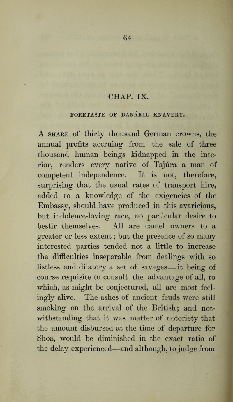 CHAR IX. FORETASTE OF DANAKIL KNAVERY. A SHARE of thirty thousand German cro^vns, the annual profits accruing from the sale of three thousand human beings kidnapped in the inte¬ rior, renders every native of Taj lira a man of competent independence. It is not, therefore, surprising that the usual rates of transport hire, added to a knowledge of the exigencies of the Embassy, should have produced in this avaricious, but indolence-loving race, no particular desire to bestir themselves. All are camel o^vners to a greater or less extent; but the presence of so many interested parties tended not a little to increase the difficulties inseparable from dealings with so listless and dilatory a set of savages—it being of course requisite to consult the advantage of all, to which, as might be conjectured, all are most feel¬ ingly alive. The ashes of ancient feuds were still smoking on the arrival of the British; and not- mthstanding that it was matter of notoriety that the amount disbursed at the time of departure for Shoa, would be diminished in the exact ratio of the delay experienced—and although, to judge from