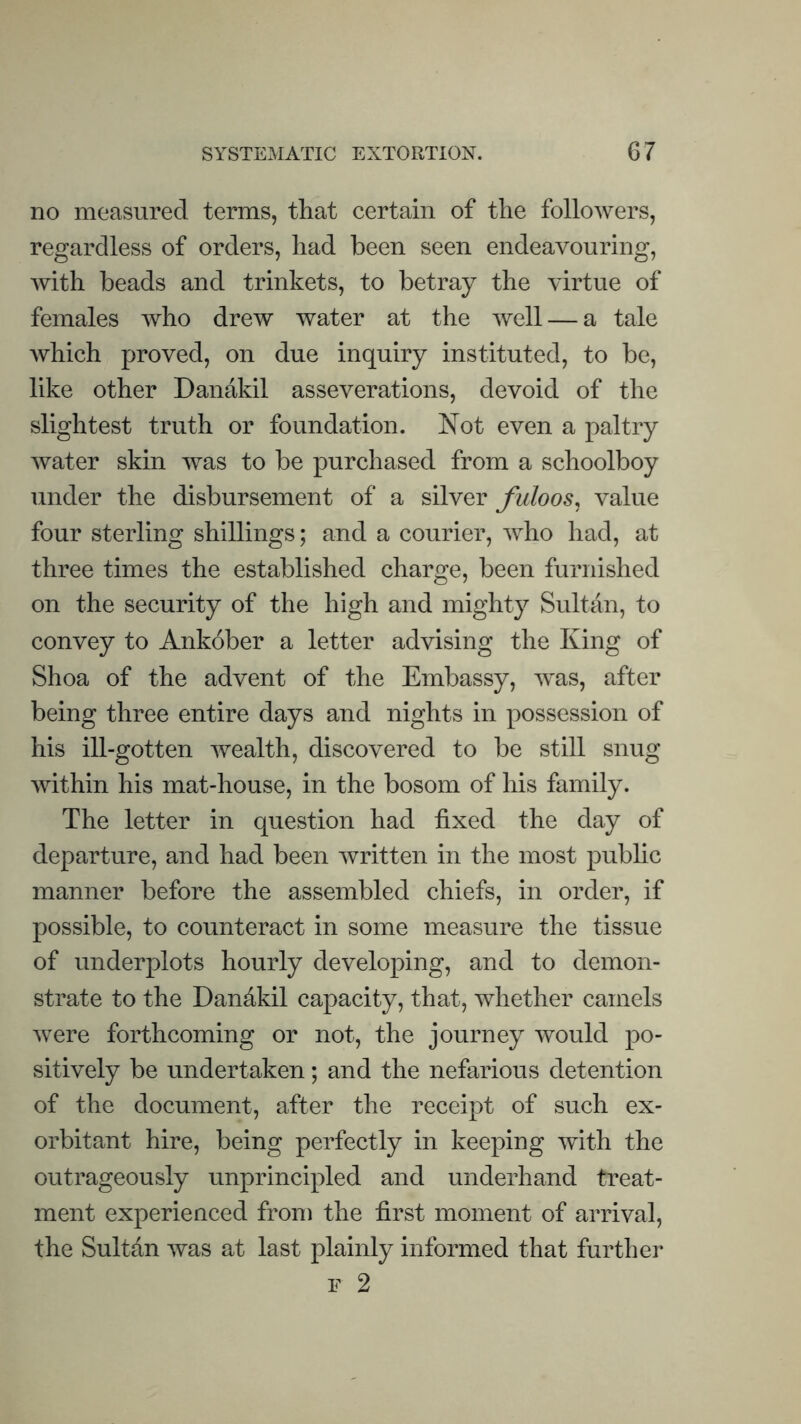 no measured terms, that certain of the followers, regardless of orders, had been seen endeavouring, with beads and trinkets, to betray the virtue of females who drew water at the well — a tale which proved, on due inquiry instituted, to be, like other Danakil asseverations, devoid of the slightest truth or foundation. Not even a paltry water skin was to be purchased from a schoolboy under the disbursement of a silver fuloos, value four sterling shillings; and a courier, who had, at three times the established charge, been furnished on the security of the high and mighty Sultan, to convey to Ankober a letter advising the King of Shoa of the advent of the Embassy, was, after being three entire days and nights in possession of his ill-gotten wealth, discovered to be still snug within his mat-house, in the bosom of his family. The letter in question had fixed the day of departure, and had been written in the most pubhc manner before the assembled chiefs, in order, if possible, to counteract in some measure the tissue of underplots hourly developing, and to demon¬ strate to the Dandkil capacity, that, whether camels were forthcoming or not, the journey would po¬ sitively be undertaken; and the nefarious detention of the document, after the receipt of such ex¬ orbitant hire, being perfectly in keeping with the outrageously unprincipled and underhand treat¬ ment experienced from the first moment of arrival, the Sultan was at last plainly informed that further F 2