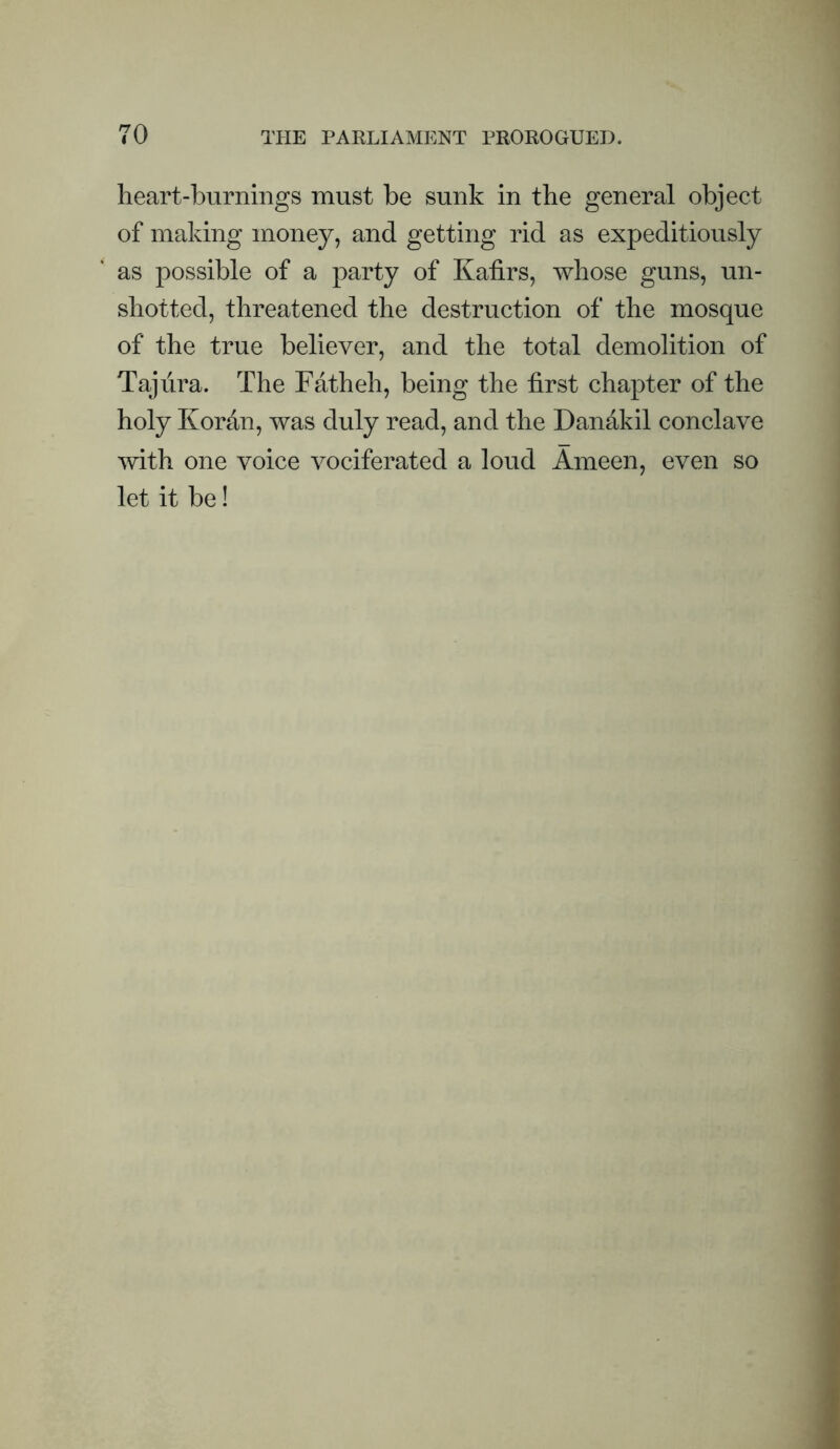 heart-burnings must be sunk in the general object of making money, and getting rid as expeditiously as possible of a party of Kafirs, whose guns, un¬ shotted, threatened the destruction of the mosque of the true believer, and the total demolition of Tajiira. The Fatheh, being the first chapter of the holy Kordn, was duly read, and the Danakil conclave with one voice vociferated a loud Ameen, even so let it be!