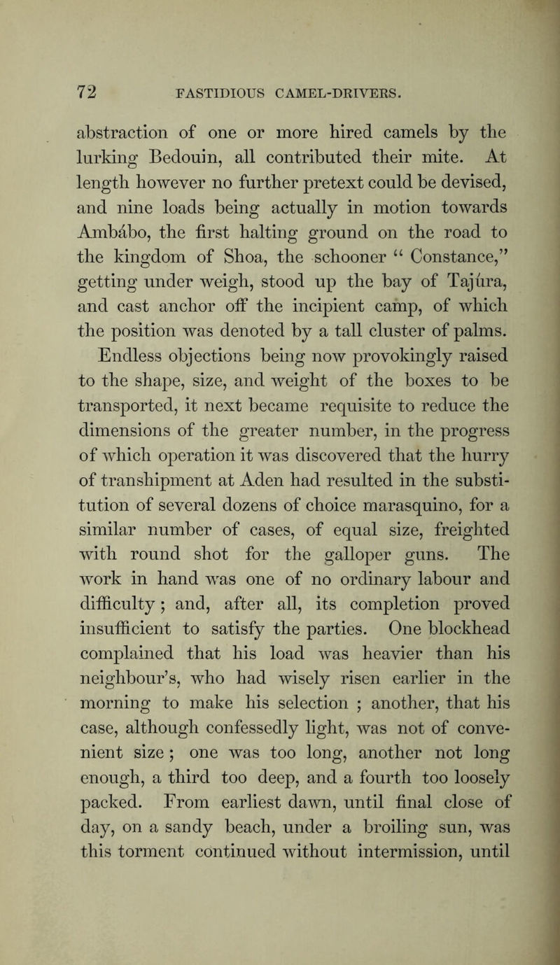 abstraction of one or more hired camels by the lurking Bedouin, all contributed their mite. At length however no further pretext could be devised, and nine loads being actually in motion towards Ambabo, the first halting ground on the road to the kingdom of Shoa, the schooner “ Constance,’^ getting under weigh, stood up the bay of Tajura, and cast anchor olf the incipient camp, of which the position was denoted by a tall cluster of palms. Endless objections being now provokingly raised to the shape, size, and weight of the boxes to be transported, it next became requisite to reduce the dimensions of the greater number, in the progress of which operation it was discovered that the hurry of transhipment at Aden had resulted in the substi¬ tution of several dozens of choice marasquino, for a similar number of cases, of equal size, freighted with round shot for the galloper guns. The work in hand was one of no ordinary labour and difficulty; and, after all, its completion proved insufficient to satisfy the parties. One blockhead complained that his load was heavier than his neighbour’s, who had wisely risen earlier in the morning to make his selection ; another, that his case, although confessedly light, was not of conve¬ nient size ; one was too long, another not long enough, a third too deep, and a fourth too loosely packed. From earliest dawn, until final close of day, on a sandy beach, under a broiling sun, was this torment continued without intermission, until