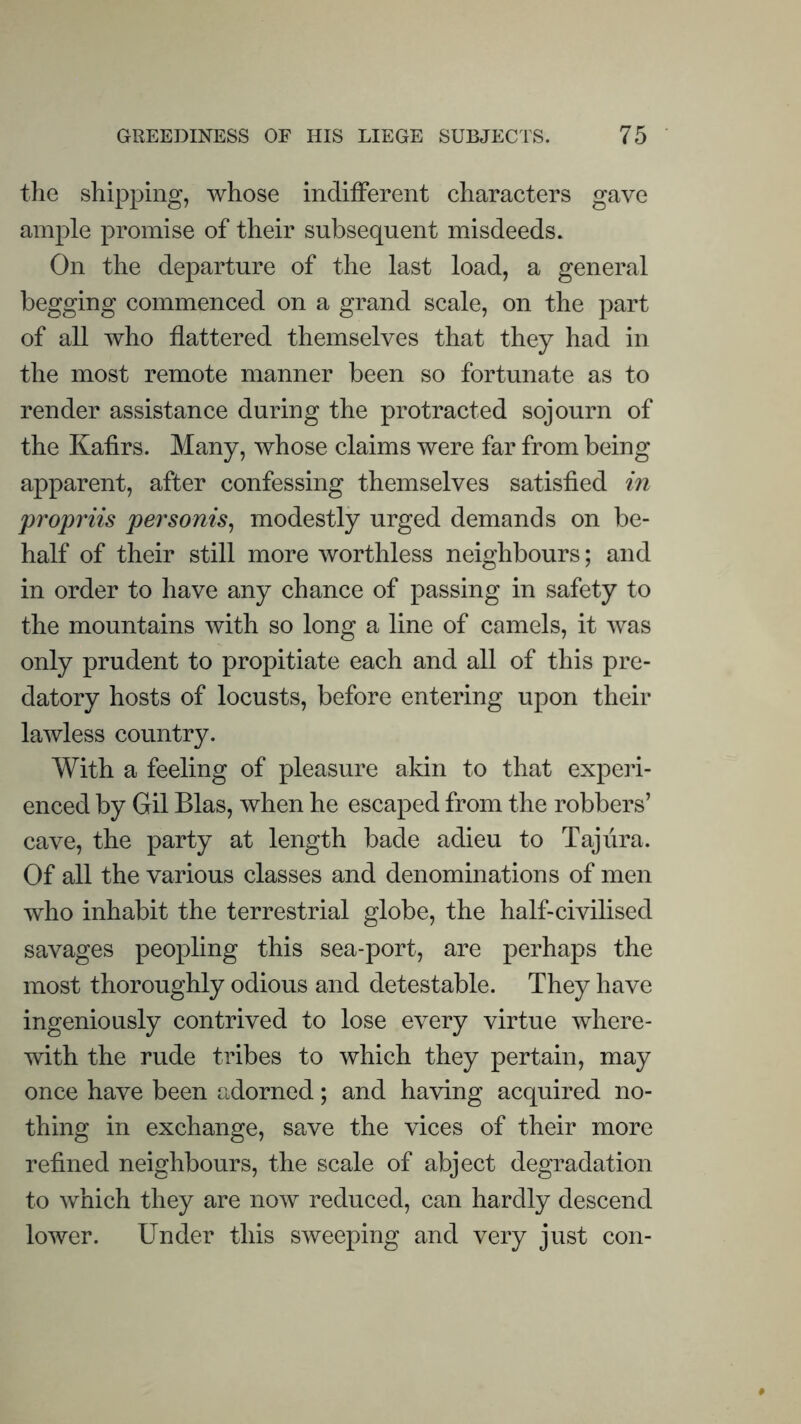 the shipping, whose indifferent characters gave ample promise of their subsequent misdeeds. On the departure of the last load, a general begging commenced on a grand scale, on the part of all who flattered themselves that they had in the most remote manner been so fortunate as to render assistance during the protracted sojourn of the Kafirs. Many, whose claims were far from being apparent, after confessing themselves satisfied in propriis personis^ modestly urged demands on be¬ half of their still more worthless neighbours; and in order to have any chance of passing in safety to the mountains with so long a line of camels, it was only prudent to propitiate each and all of this pre¬ datory hosts of locusts, before entering upon their lawless country. With a feeling of pleasure akin to that experi¬ enced by Gil Bias, when he escaped from the robbers’ cave, the party at length bade adieu to Taj lira. Of all the various classes and denominations of men who inhabit the terrestrial globe, the half-civilised savages peopling this sea-port, are perhaps the most thoroughly odious and detestable. They have ingeniously contrived to lose every virtue where¬ with the rude tribes to which they pertain, may once have been adorned; and having acquired no¬ thing in exchange, save the vices of their more refined neighbours, the scale of abject degradation to which they are now reduced, can hardly descend lower. Under this sweeping and very just con-