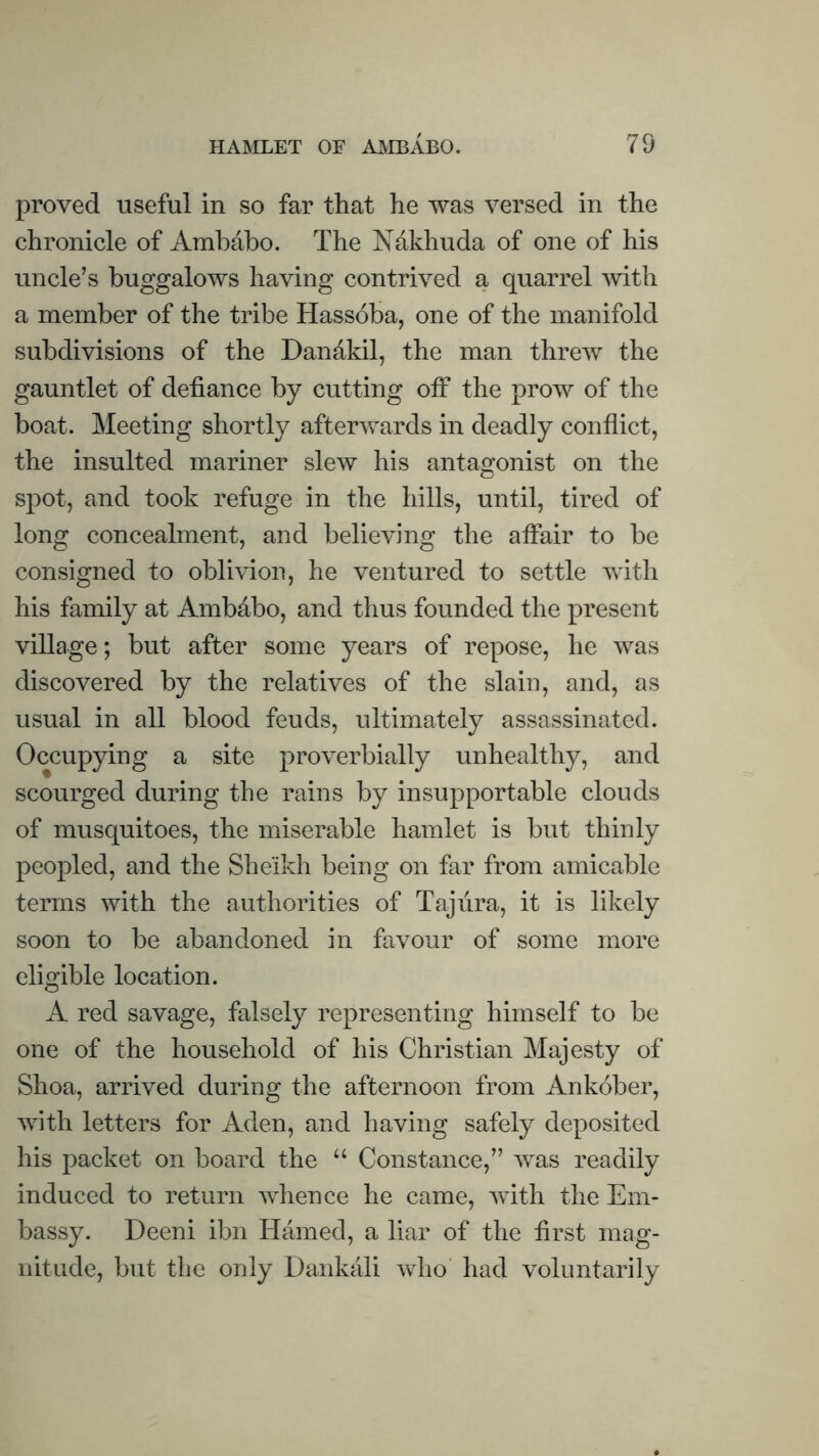 proved useful in so far that he was versed in the chronicle of Ambaho. The ISTakhuda of one of his uncle’s buggalows having contrived a quarrel with a member of the tribe Hassoba, one of the manifold subdivisions of the Dandkil, the man threw the gauntlet of defiance by cutting off the prow of the boat. Meeting shortly afterwards in deadly conflict, the insulted mariner slew his antagonist on the spot, and took refuge in the hills, until, tired of long concealment, and believing the affair to be consigned to oblhdon, he ventured to settle with his family at Ambdbo, and thus founded the present village; but after some years of repose, he was discovered by the relatives of the slain, and, as usual in all blood feuds, ultimately assassinated. Occupying a site proverbially unhealthy, and scourged during the rains by insupportable clouds of musquitoes, the miserable hamlet is but thinly peopled, and the Sheikh being on far from amicable terms with the authorities of Taj lira, it is likely soon to be abandoned in favour of some more eligible location. A red savage, falsely representing himself to be one of the household of his Christian Majesty of Shoa, arrived during the afternoon from Ankober, with letters for Aden, and having safely deposited his packet on board the “ Constance,” was readily induced to return whence he came, with the Em¬ bassy. Deeni ibn Hamed, a liar of the first mag¬ nitude, but the only Dankali wlio' had voluntarily