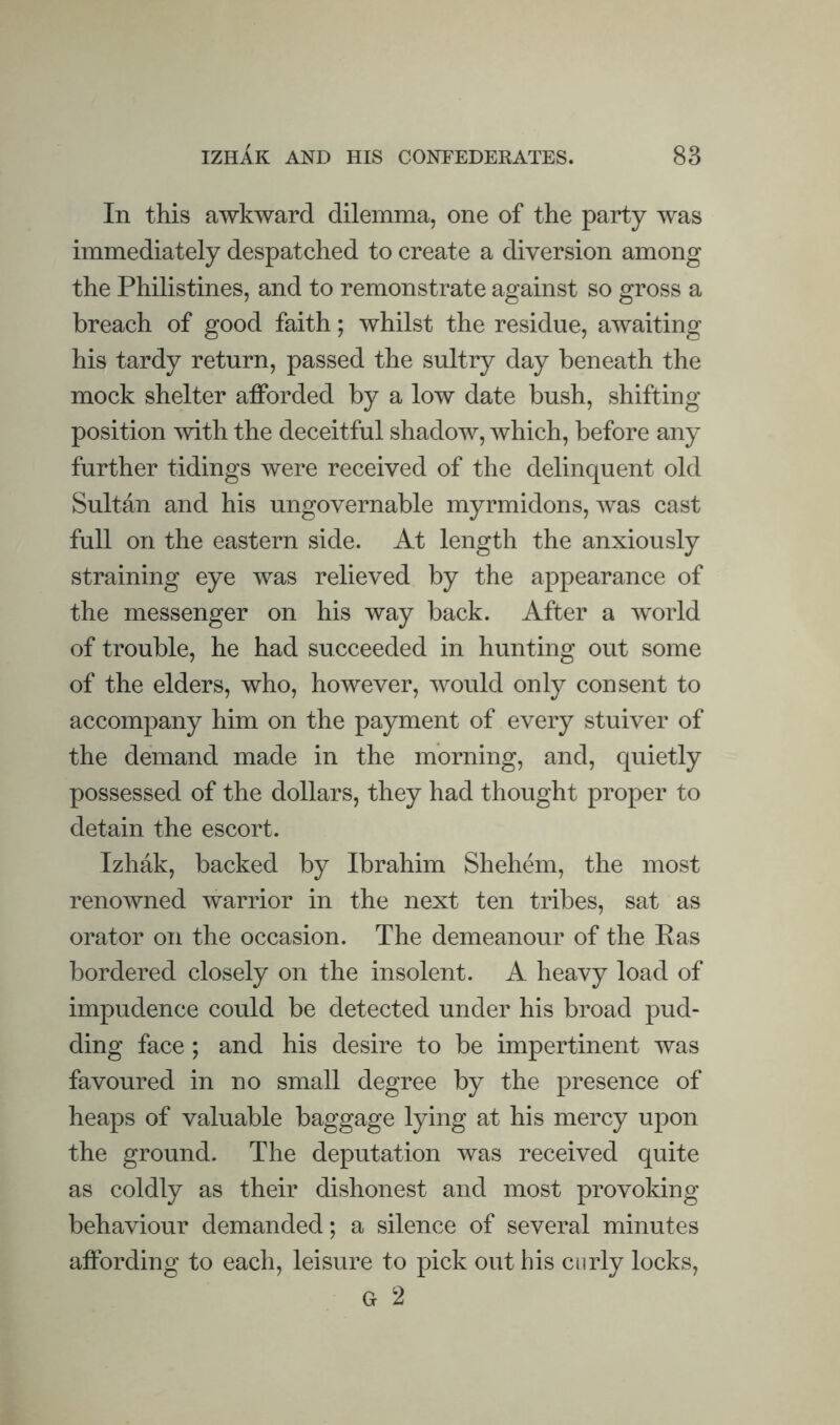In this awkward dilemma, one of the party was immediately despatched to create a diversion among the Philistines, and to remonstrate against so gross a breach of good faith; whilst the residue, awaiting his tardy return, passed the sultry day beneath the mock shelter afforded by a low date bush, shifting position with the deceitful shadow, which, before any further tidings were received of the delinquent old Sultan and his ungovernable myrmidons, was cast full on the eastern side. At length the anxiously straining eye was relieved by the appearance of the messenger on his way back. After a world of trouble, he had succeeded in hunting out some of the elders, who, however, would only consent to accompany him on the payment of every stuiver of the demand made in the morning, and, quietly possessed of the dollars, they had thought proper to detain the escort. Izhak, backed by Ibrahim Shehem, the most renowned warrior in the next ten tribes, sat as orator on the occasion. The demeanour of the Ras bordered closely on the insolent. A heavy load of impudence could be detected under his broad pud¬ ding face ; and his desire to be impertinent was favoured in no small degree by the presence of heaps of valuable baggage lying at his mercy upon the ground. The deputation was received quite as coldly as their dishonest and most provoking behaviour demanded; a silence of several minutes affording to each, leisure to pick out his curly locks, G 2
