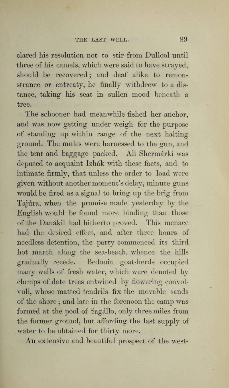 dared his resolution not to stir from Dullool until three of his camels, which were said to have strayed, should be recovered; and deaf alike to remon¬ strance or entreaty, he finally withdrew to a dis¬ tance, taking his seat in sullen mood beneath a tree. The schooner had meanwhile fished her anchor, and was now getting under weigh for the purpose of standing up within range of the next halting ground. The mules were harnessed to the gun, and the tent and baggage packed. Ali Shermarki was deputed to acquaint Izhdk with these facts, and to intimate firmly, that unless the order to load were given without another moment’s delay, minute guns would be fired as a signal to bring up the brig from Taj lira, when the promise made yesterday by the English would be found more binding than those of the Dandkil had hitherto proved. This menace had the desired effect, and after three hours of needless detention, the party commenced its third hot march along the sea-beach, whence the hills gradually recede. Bedouin goat-herds occupied many wells of fresh water, which were denoted by clumps of date trees entwined by flowering convol¬ vuli, whose matted tendrils fix the movable sands of the shore ; and late in the forenoon the camp was formed at the pool of Sagallo, only three miles from the former ground, but affording the last supply of water to be obtained for thirty more. An extensive and beautiful prospect of the west-