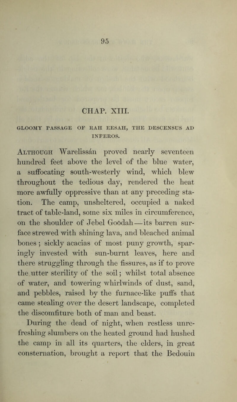 CHAP. XIIL GLOOMY PASSAGE OF RAH EESAH, TPIE DESCENSUS AD INFEROS. Although Warelissan proved nearly seventeen hundred feet above the level of the blue water, a suffocating south-westerly wind, which blew throughout the tedious day, rendered the heat more awfully oppressive than at any preceding sta¬ tion. The camp, unsheltered, occupied a naked tract of table-land, some six miles in circumference, on the shoulder of Jebel Goodah—its barren sur¬ face strewed with shining lava, and bleached animal bones ; sickly acacias of most puny growth, spar¬ ingly invested with sun-burnt leaves, here and there struggling through the fissures, as if to prove the utter sterility of the soil; whilst total absence of water, and towering whirlwinds of dust, sand, and pebbles, raised by the furnace-like puffs that came stealing over the desert landscape, completed the discomfiture both of man and beast. During the dead of night, when restless unre¬ freshing slumbers on the heated ground had hushed the camp in all its quarters, the elders, in great consternation, brought a report that the Bedouin