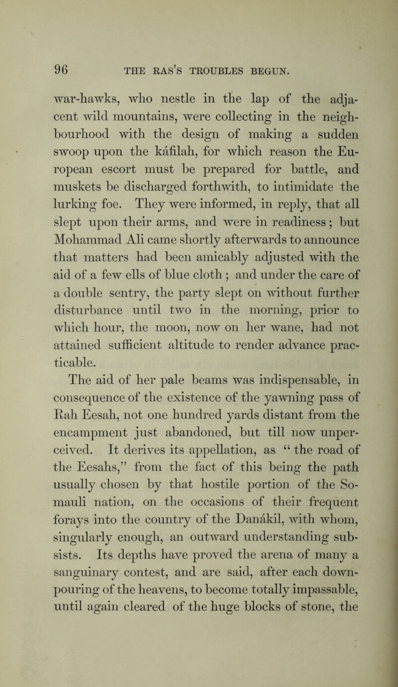 war-hawks, who nestle in the lap of the adja¬ cent wild mountains, were collecting in the neigh¬ bourhood with the design of making a sudden swoop upon the katilah, for which reason the Eu¬ ropean escort must be prepared for battle, and muskets be discharged forthwith, to intimidate the lurldng foe. They were informed, in reply, that all slept upon their arms, and were in readiness; but Mohammad Ali came shortly afterwards to announce that matters had been amicably adjusted mth the aid of a few ells of blue cloth ; and under the care of a double sentry, the party slept on mthout further disturbance until two in the morning, prior to which hour, the moon, now on her wane, had not attained sufficient altitude to render advance prac¬ ticable. The aid of her pale beams was indispensable, in consequence of the existence of the yamiing pass of Rah Eesah, not one hundred yards distant from the encampment just abandoned, but till now unper¬ ceived. It derives its appellation, as “ the road of the Eesahs,’’ from the fact of this being the path usually chosen by that hostile portion of the So- mauh nation, on the occasions of their frequent forays into the country of the Dandkil, with whom, singularly enough, an outward understanding sub¬ sists. Its depths have proved the arena of many a sanguinary contest, and are said, after each do^vn- pouring of the heavens, to become totally impassable, until again cleared of the huge blocks of stone, the