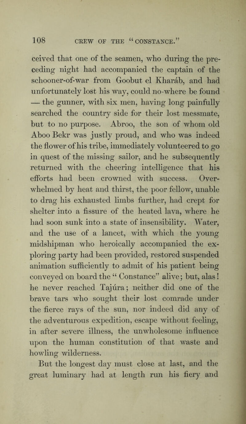 ceived that one of the seamen, who during the pre¬ ceding night had accompanied the captain of the schooner-of-war from Goobut el Kharab, and had unfortunately lost his way, could no-where be found — the gunner, with six men, having long painfully searched the country side for their lost messmate, but to no purpose. Abroo, the son of whom old Aboo Bekr was justly proud, and who was indeed the flower of his tribe, immediately volunteered to go in quest of the missing sailor, and he subsequently returned with the cheering intelligence that his efforts had been crowned with success. Over¬ whelmed by heat and thirst, the poor fellow, unable to drag his exhausted limbs further, had crept for shelter into a fissure of the heated lava, where he had soon sunk into a state of insensibility. Water, and the use of a lancet, with which the young midshipman who heroically accompanied the ex¬ ploring party had been provided, restored suspended animation sufficiently to admit of his patient being conveyed on board the “ Constance” alive; but, alas! he never reached Taj lira; neither did one of the brave tars who sought their lost comrade under the fierce rays of the sun, nor indeed did any of the adventurous expedition, escape without feeling, in after severe illness, the unwholesome influence upon the human constitution of that waste and howling wilderness. But the longest day must close at last, and the great luminary had at length run his fiery and