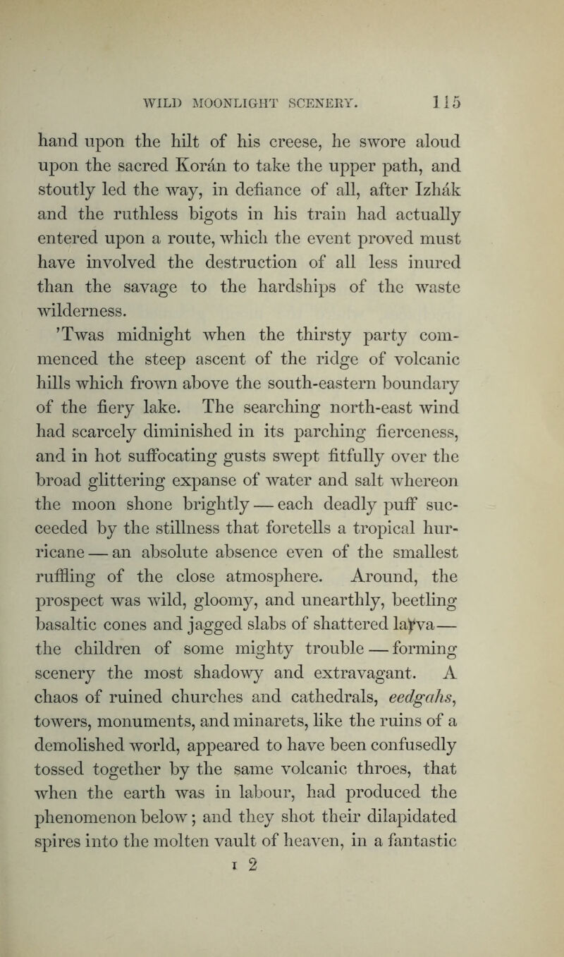 hand upon the hilt of his creese, he swore aloud upon the sacred Koran to take the upper path, and stoutly led the way, in defiance of all, after Izhak and the ruthless bigots in his train had actually entered upon a route, which the event proved must have involved the destruction of all less inured than the savage to the hardships of the waste wilderness. ^Twas midnight when the thirsty party com¬ menced the steep ascent of the ridge of volcanic hills which frown above the south-eastern boundary of the fiery lake. The searching north-east wind had scarcely diminished in its parching fierceness, and in hot suffocating gusts swept fitfully over the broad glittering expanse of water and salt whereon the moon shone brightly — each deadly puff suc¬ ceeded by the stillness that foretells a tropical hur¬ ricane— an absolute absence even of the smallest ruffling of the close atmosphere. Around, the prospect was wild, gloomy, and unearthly, beetling basaltic cones and jagged slabs of shattered la)*va— the children of some mighty trouble — forming scenery the most shadowy and extravagant. A chaos of ruined churches and cathedrals, eedgahs^ toAvers, monuments, and minarets, like the ruins of a demolished Avorld, appeared to have been confusedly tossed together by the same volcanic throes, that when the earth was in labour, had produced the phenomenon below; and they shot their dilapidated spires into the molten vault of heaven, in a fantastic