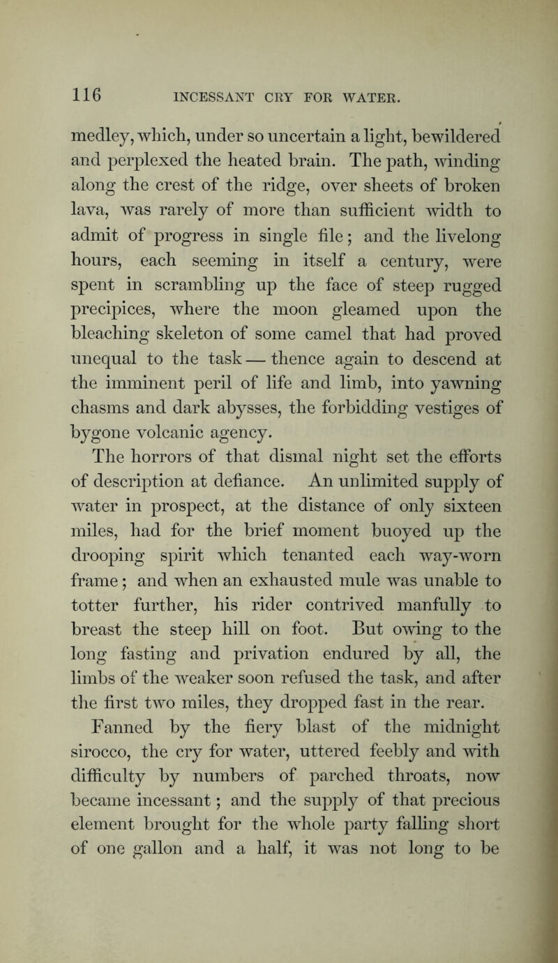 medley, which, under so uncertain a light, bewildered and perplexed the heated brain. The path, winding along the crest of the ridge, over sheets of broken lava, was rarely of more than sufficient mdth to admit of progress in single file; and the livelong hours, each seeming in itself a century, were spent in scrambling up the face of steep rugged precipices, where the moon gleamed upon the bleaching skeleton of some camel that had proved unequal to the task — thence again to descend at the imminent peril of life and limb, into yawning chasms and dark abysses, the forbidding vestiges of bygone volcanic agency. The horrors of that dismal night set the efforts of description at defiance. An unlimited supply of water in prospect, at the distance of only sixteen miles, had for the brief moment buoyed up the drooping spirit which tenanted each way-worn frame; and when an exhausted mule was unable to totter further, his rider contrived manfully to breast the steep hill on foot. But owing to the long fasting and privation endured by all, the limbs of the weaker soon refused the task, and after the first two miles, they dropped fast in the rear. Fanned by the fiery blast of the midnight sirocco, the cry for water, uttered feebly and mth difficulty by numbers of parched throats, now became incessant; and the supply of that precious element brought for the whole party falhng short of one gallon and a half, it was not long to be