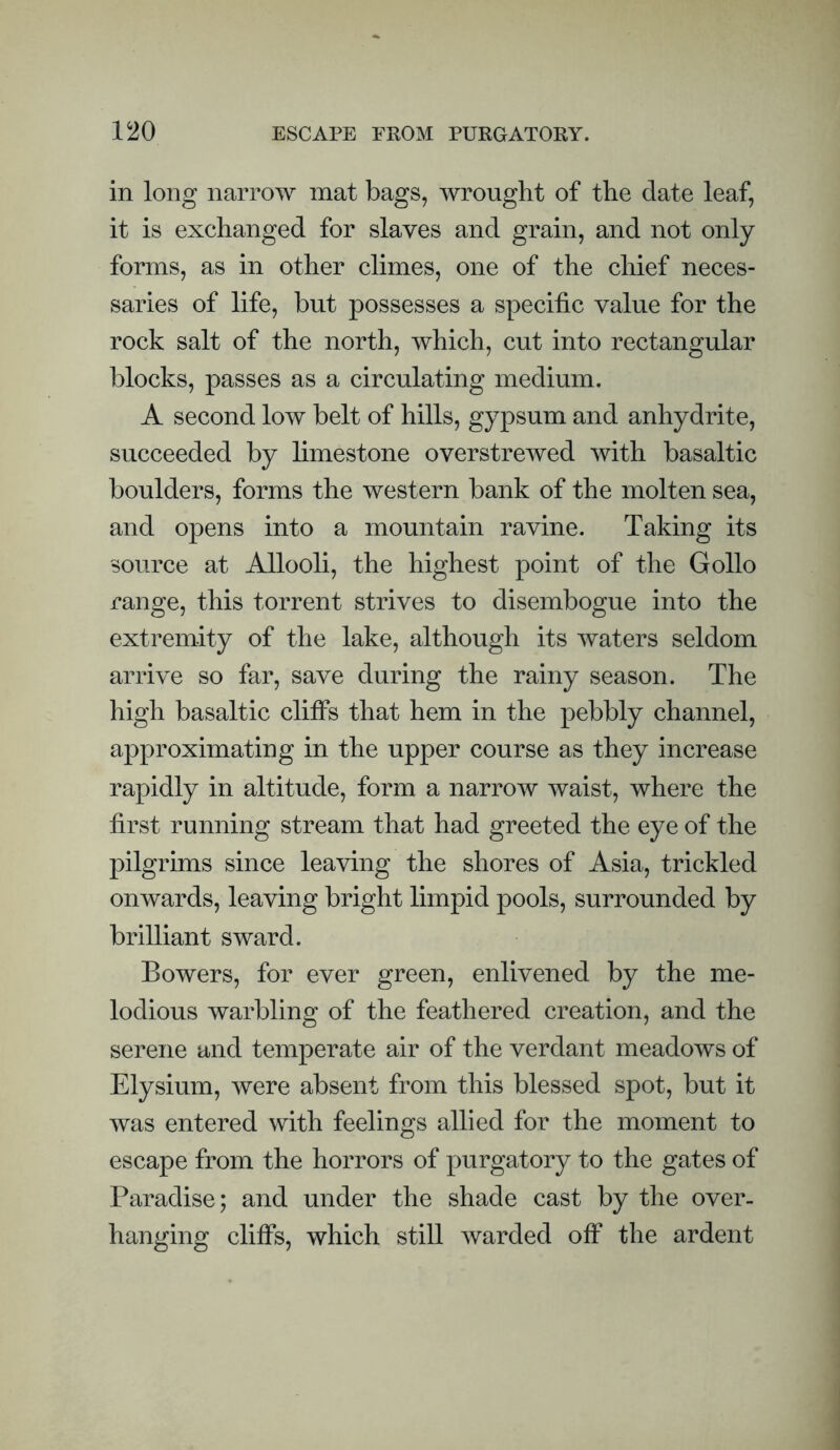 in long narrow mat bags, wrought of the date leaf, it is exchanged for slaves and grain, and not only forms, as in other climes, one of the chief neces¬ saries of life, but possesses a specific value for the rock salt of the north, which, cut into rectangular blocks, passes as a circulating medium. A second low belt of hills, gypsum and anhydrite, succeeded by limestone overstrewed with basaltic boulders, forms the western bank of the molten sea, and opens into a mountain ravine. Taking its source at Allooli, the highest point of the Gollo range, this torrent strives to disembogue into the extremity of the lake, although its waters seldom arrive so far, save during the rainy season. The high basaltic cliffs that hem in the pebbly channel, approximating in the upper course as they increase rapidly in altitude, form a narrow waist, where the first running stream that had greeted the eye of the pilgrims since leaving the shores of Asia, trickled onwards, leaving bright limpid pools, surrounded by brilliant sward. Bowers, for ever green, enlivened by the me¬ lodious warbling of the feathered creation, and the serene and temperate air of the verdant meadows of Elysium, were absent from this blessed spot, but it was entered with feelings allied for the moment to escape from the horrors of purgatory to the gates of Paradise; and under the shade cast by the over¬ hanging cliffs, which still warded off the ardent