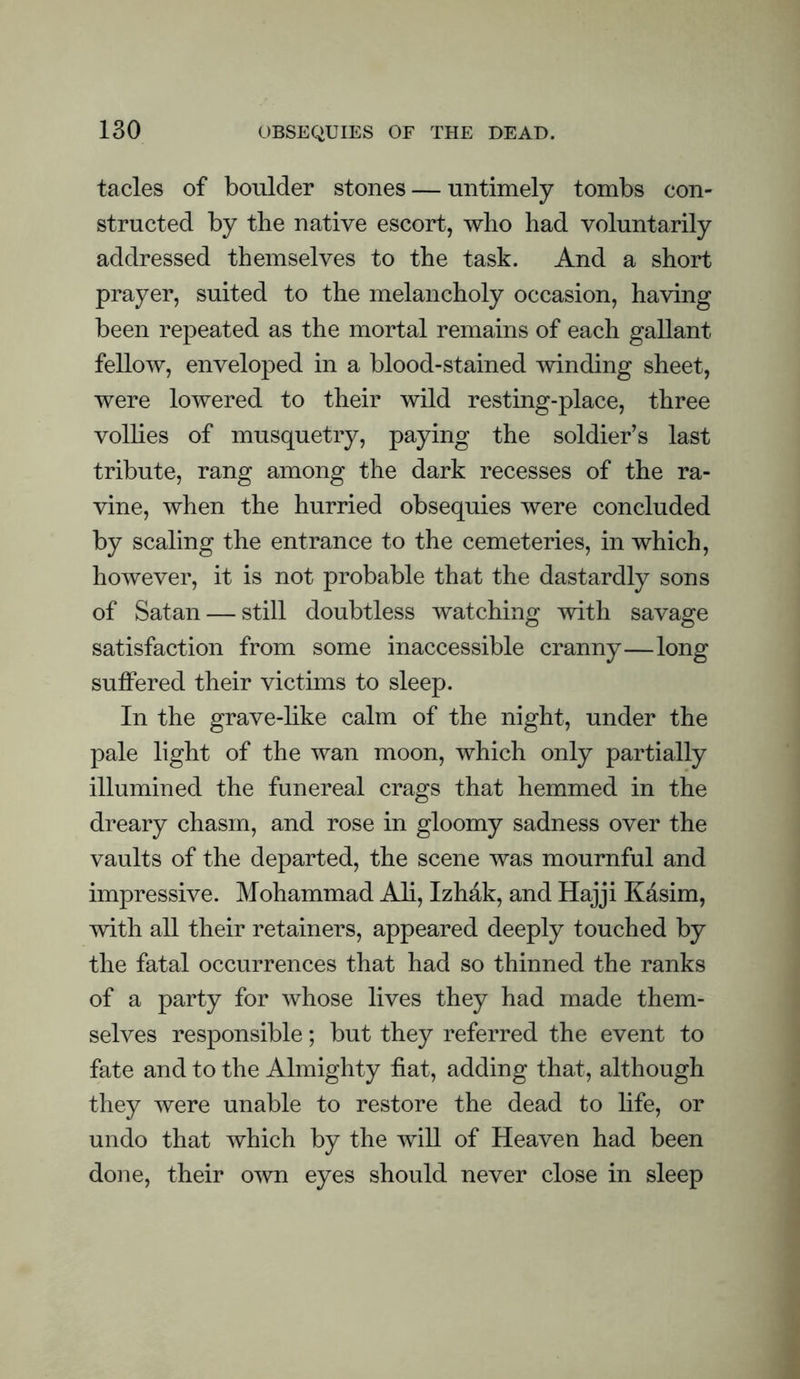 tacles of boulder stones — untimely tombs con¬ structed by the native escort, who had voluntarily addressed themselves to the task. And a short prayer, suited to the melancholy occasion, having been repeated as the mortal remains of each gallant fellow, enveloped in a blood-stained winding sheet, were lowered to their wild resting-place, three vollies of musquetry, paying the soldier's last tribute, rang among the dark recesses of the ra¬ vine, when the hurried obsequies were concluded by scaling the entrance to the cemeteries, in which, however, it is not probable that the dastardly sons of Satan — still doubtless watching with savage satisfaction from some inaccessible cranny—long suffered their victims to sleep. In the grave-like calm of the night, under the pale light of the wan moon, which only partially illumined the funereal crags that hemmed in the dreary chasm, and rose in gloomy sadness over the vaults of the departed, the scene was mournful and impressive. Mohammad Ali, Izhak, and Hajji Kasim, with all their retainers, appeared deeply touched by the fatal occurrences that had so thinned the ranks of a party for whose lives they had made them¬ selves responsible; but they referred the event to fate and to the Almighty fiat, adding that, although they were unable to restore the dead to life, or undo that which by the will of Heaven had been done, their own eyes should never close in sleep