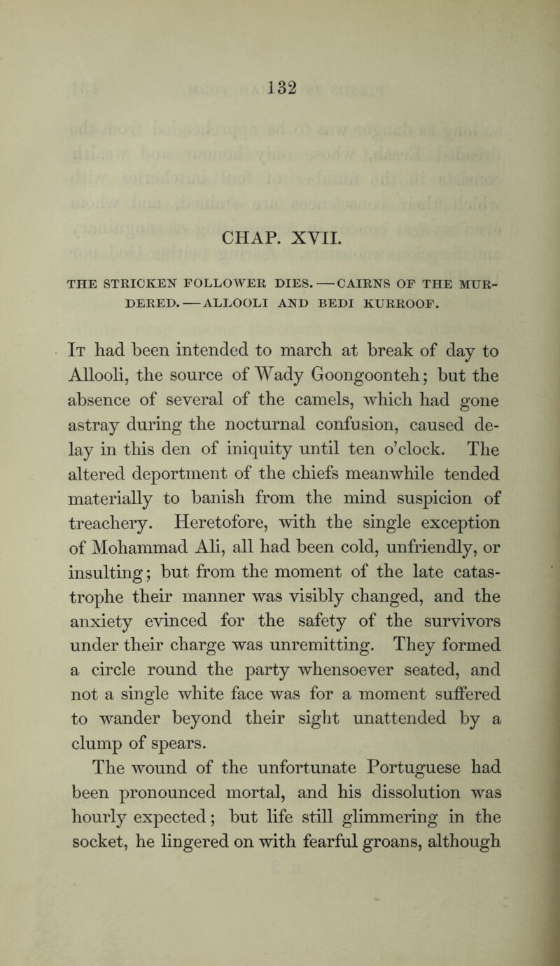 CHAP. XVIL THE STRICKEN FOLLOWER DIES.—CAIRNS OF THE MUR¬ DERED.— ALLOOLI AND BEDI KURROOF. It had been intended to march at break of day to Allooli, the source of Wady Goongoonteh; but the absence of several of the camels, which had gone astray during the nocturnal confusion, caused de¬ lay in this den of iniquity until ten o’clock. The altered deportment of the chiefs meanwhile tended materially to banish from the mind suspicion of treachery. Heretofore, with the single exception of Mohammad Ali, all had been cold, unfriendly, or insulting; but from the moment of the late catas¬ trophe their manner was visibly changed, and the anxiety evinced for the safety of the survivors under their charge was unremitting. They formed a circle round the party whensoever seated, and not a single white face was for a moment suffered to wander beyond their sight unattended by a clump of spears. The wound of the unfortunate Portuguese had been pronounced mortal, and his dissolution was hourly expected; but life still glimmering in the socket, he lingered on with fearful groans, although