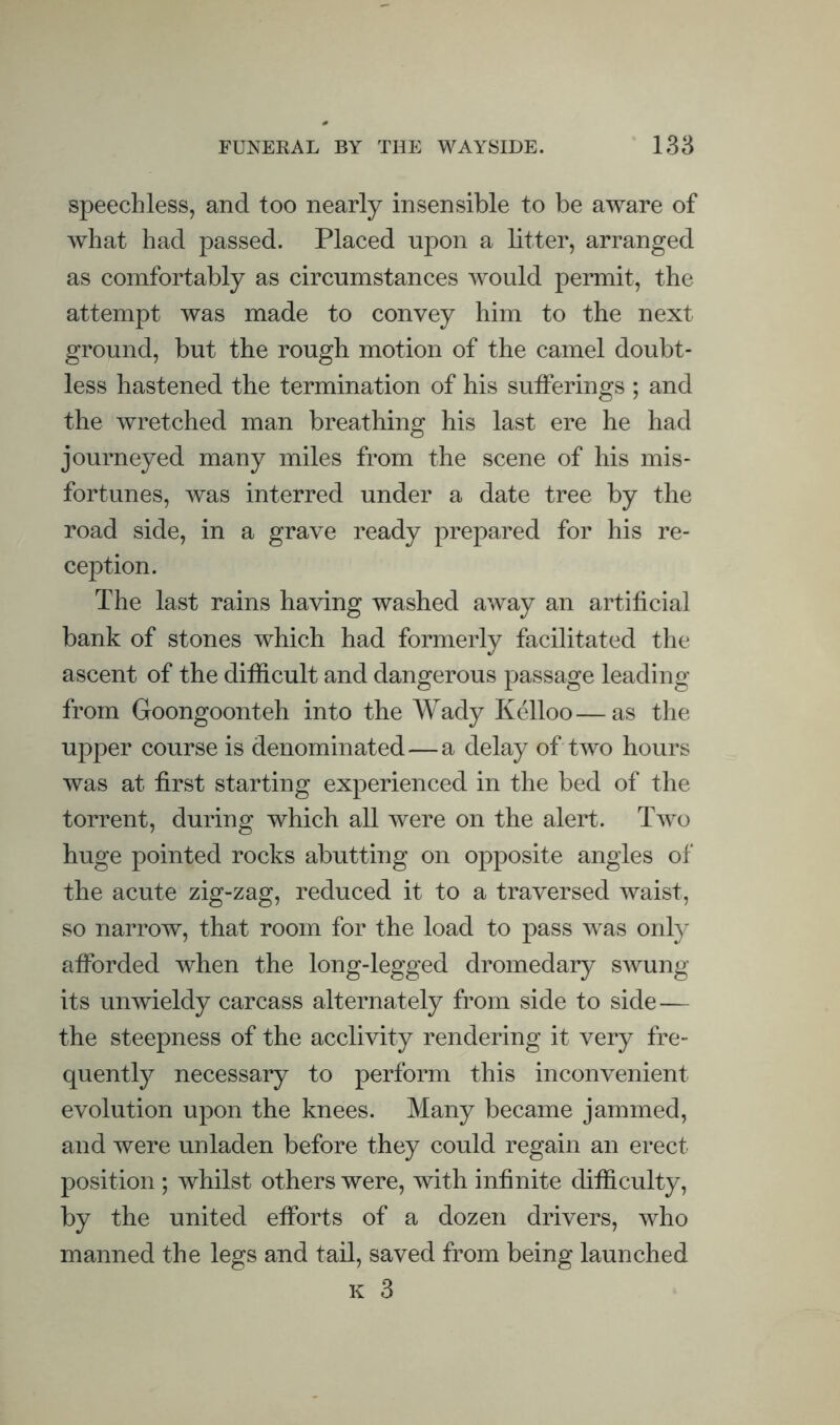 FUNERAL BY THE WAYSIDE. 13a speechless, and too nearly insensible to be aware of what had passed. Placed upon a btter, arranged as comfortably as circumstances would permit, the attempt was made to convey him to the next ground, but the rough motion of the camel doubt¬ less hastened the termination of his sutferings ; and the wretched man breathing his last ere he had journeyed many miles from the scene of his mis¬ fortunes, was interred under a date tree by the road side, in a grave ready prepared for his re¬ ception. The last rains having washed away an artificial bank of stones which had formerly facilitated the ascent of the difficult and dangerous passage leading from Goongoonteh into the Wady Kelloo—as the upper course is denominated—a delay of two hours was at first starting experienced in the bed of the torrent, during which all were on the alert. Two huge pointed rocks abutting on opposite angles of the acute zig-zag, reduced it to a traversed waist, so narrow, that room for the load to pass was only afforded when the long-legged dromedary swung its unwieldy carcass alternately from side to side— the steepness of the acclivity rendering it very fre¬ quently necessary to perform this inconvenient evolution upon the knees. Many became jammed, and were unladen before they could regain an erect position ; whilst others were, with infinite difficulty, by the united efforts of a dozen drivers, who manned the legs and tail, saved from being launched K 3