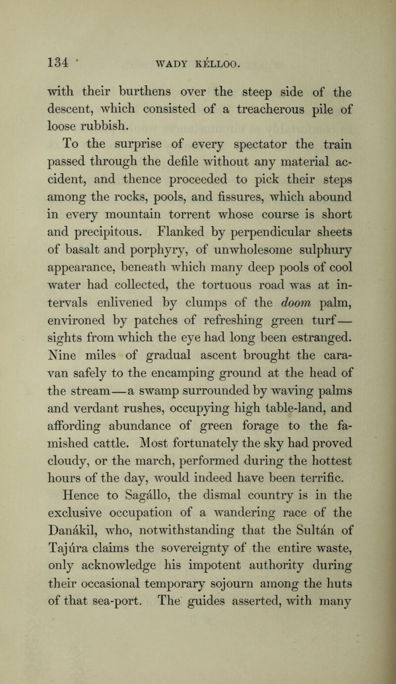 with their burthens over the steep side of the descent, which consisted of a treacherous pile of loose rubbish. To the surprise of every spectator the train passed through the defile without any material ac¬ cident, and thence proceeded to pick their steps among the rocks, pools, and fissures, which abound in every mountain torrent whose course is short and precipitous. Flanked by perpendicular sheets of basalt and porphyry, of unwholesome sulphury appearance, beneath which many deep pools of cool water had collected, the tortuous road was at in¬ tervals enlivened by clumps of the doom palm, environed by patches of refreshing green turf— sights from which the eye had long been estranged. Nine miles of gradual ascent brought the cara¬ van safely to the encamping ground at the head of the stream—a swamp surrounded by waving palms and verdant rushes, occupying high table-land, and affording abundance of green forage to the fa¬ mished cattle. Most fortunately the sky had proved cloudy, or the march, performed during the hottest hours of the day, would indeed have been terrific. Hence to Sagallo, the dismal country is in the exclusive occupation of a wandering race of the Danakil, who, notwithstanding that the Sultan of Taj lira claims the sovereignty of the entire waste, only acknowledge his impotent authority during their occasional temporary sojourn among the huts of that sea-port. The' guides asserted, with many