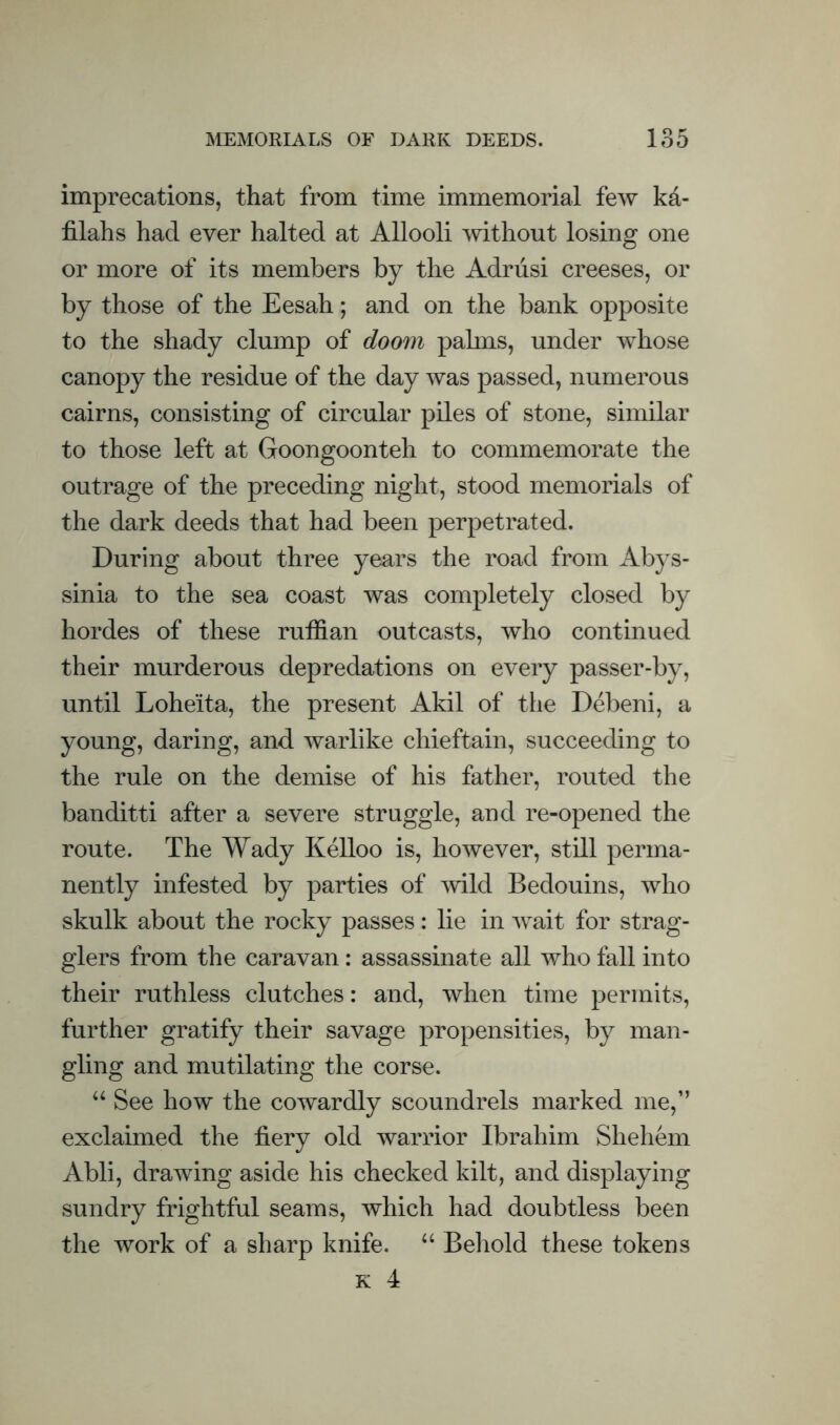 imprecations, that from time immemorial few kd- filahs had ever halted at Allooli mthout losing one or more of its members by the Adriisi creeses, or by those of the Eesah; and on the bank opposite to the shady clump of doom pahns, under whose canopy the residue of the day was passed, numerous cairns, consisting of circular piles of stone, similar to those left at Goongoonteh to commemorate the outrage of the preceding night, stood memorials of the dark deeds that had been perpetrated. During about three years the road from Abys¬ sinia to the sea coast was completely closed by hordes of these ruffian outcasts, who continued their murderous depredations on every passer-by, until Loheita, the present Akil of the Debeni, a young, daring, and warlike chieftain, succeeding to the rule on the demise of his father, routed the banditti after a severe struggle, and re-opened the route. The Wady Kelloo is, however, still perma¬ nently infested by parties of mid Bedouins, who skulk about the rocky passes: lie in wait for strag¬ glers from the caravan: assassinate all who fall into their ruthless clutches: and, when time permits, further gratify their savage propensities, by man¬ gling and mutilating the corse. ‘‘ See how the cowardly scoundrels marked me,” exclaimed the fiery old warrior Ibrahim She hem Abli, drawing aside his checked kilt, and displaying sundry frightful seams, which had doubtless been the work of a sharp knife. “ Beliold these tokens K 4