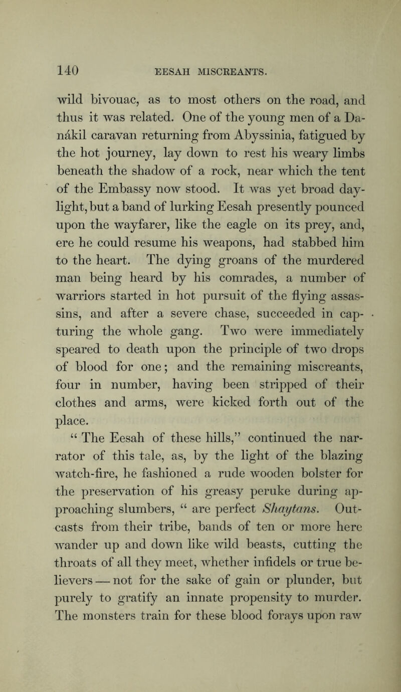 wild bivouac, as to most others on the road, and thus it was related. One of the young men of a Da- ndkil caravan returning from Abyssinia, fatigued by the hot journey, lay down to rest his weary limbs beneath the shadow of a rock, near which the tent of the Embassy now stood. It was yet broad day¬ light, but a band of lurking Eesah presently pounced upon the wayfarer, like the eagle on its prey, and, ere he could resume his weapons, had stabbed him to the heart. The dying groans of the murdered man being heard by his comrades, a number of warriors started in hot pursuit of the flying assas¬ sins, and after a severe chase, succeeded in cap¬ turing the whole gang. Two were immediately speared to death upon the principle of two drops of blood for one; and the remaining miscreants, four in number, having been stripped of their clothes and arms, were kicked forth out of the place. “ The Eesah of these hills,” continued the nar¬ rator of this tale, as, by the light of the blazing watch-fire, he fashioned a rude wooden bolster for the preservation of his greasy peruke during ap¬ proaching slumbers, “ are perfect SJiaytans. Out¬ casts from their tribe, bands of ten or more here wander up and down like wild beasts, cutting the throats of all they meet, whether infidels or true be¬ lievers — not for the sake of gain or plunder, but purely to gratify an innate propensity to murder. The monsters train for these blood forays upon raw