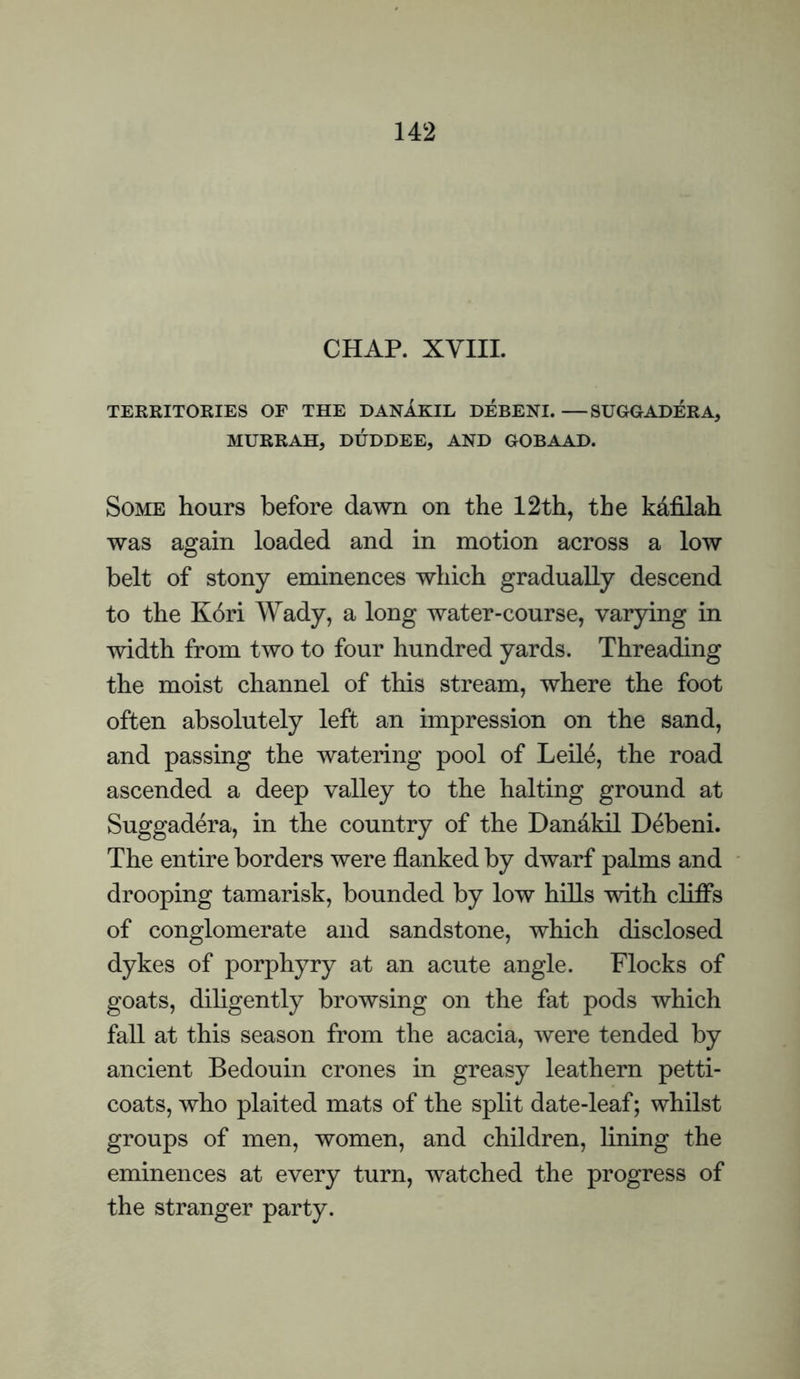 CHAP. XVIIL TERRITORIES OF THE DANAKIL DEBENI. —SUGGADERA, MURRAH, DUDDEE, AND GOBAAD. Some hours before dawn on the 12th, the kafilah was again loaded and in motion across a low belt of stony eminences which gradually descend to the Kori Wady, a long water-course, varying in width from two to four hundred yards. Threading the moist channel of this stream, where the foot often absolutely left an impression on the sand, and passing the watering pool of Leile, the road ascended a deep valley to the halting ground at Suggadera, in the country of the Dandkil Debeni. The entire borders were flanked by dwarf palms and drooping tamarisk, bounded by low hills with cliffs of conglomerate and sandstone, which disclosed dykes of porphyry at an acute angle. Flocks of goats, diligently browsing on the fat pods which fall at this season from the acacia, were tended by ancient Bedouin crones in greasy leathern petti¬ coats, who plaited mats of the split date-leaf; whilst groups of men, women, and children, hning the eminences at every turn, watched the progress of the stranger party.