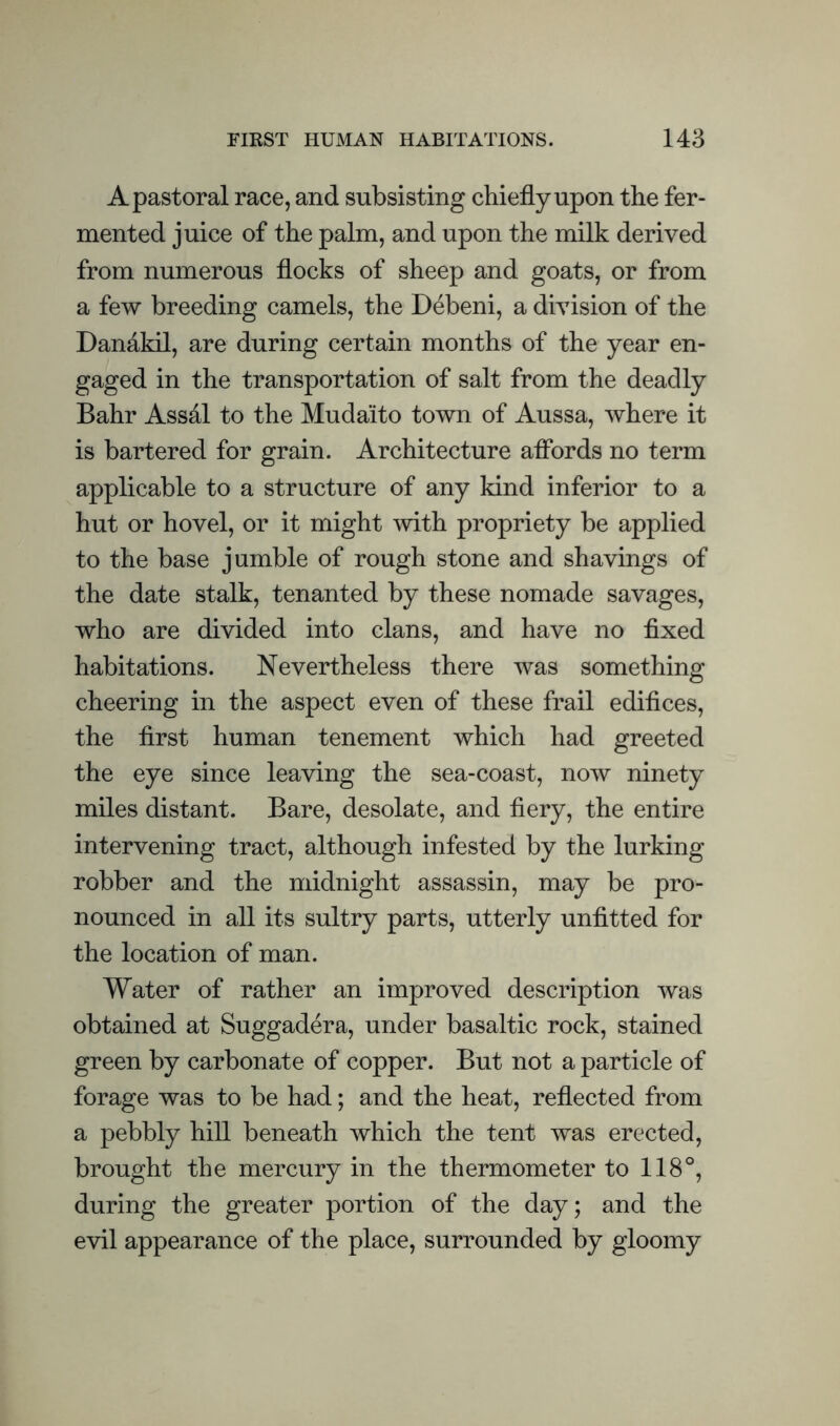 A pastoral race, and subsisting chiefly upon the fer¬ mented juice of the palm, and upon the milk derived from numerous flocks of sheep and goats, or from a few breeding camels, the Debeni, a division of the Dandkil, are during certain months of the year en¬ gaged in the transportation of salt from the deadly Bahr Assdl to the Mudaito town of Aussa, where it is bartered for grain. Architecture affords no term applicable to a structure of any kind inferior to a hut or hovel, or it might with propriety be applied to the base jumble of rough stone and shavings of the date stalk, tenanted by these nomade savages, who are divided into clans, and have no fixed habitations. Nevertheless there was something cheering in the aspect even of these frail edifices, the first human tenement which had greeted the eye since leaving the sea-coast, now ninety miles distant. Bare, desolate, and fiery, the entire intervening tract, although infested by the lurking robber and the midnight assassin, may be pro¬ nounced in all its sultry parts, utterly unfitted for the location of man. Water of rather an improved description was obtained at Suggadera, under basaltic rock, stained green by carbonate of copper. But not a particle of forage was to be had; and the heat, reflected from a pebbly hill beneath which the tent was erected, brought the mercury in the thermometer to 118°, during the greater portion of the day; and the evil appearance of the place, surrounded by gloomy