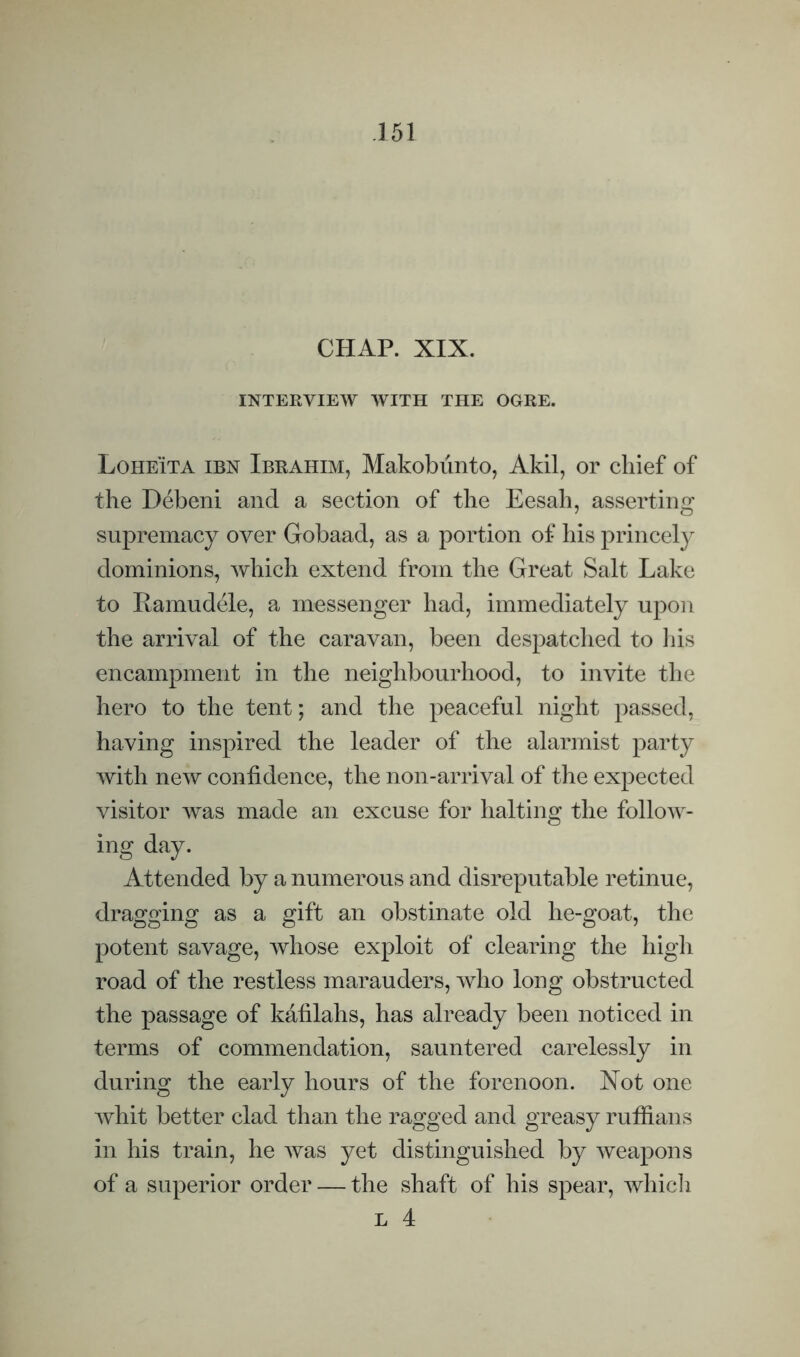 CHAP. XIX. INTERVIEW WITH THE OGRE. Loheita ibn Ibrahim, Makobiinto, Akil, or chief of the Debeni and a section of the Eesah, asserting supremacy over Gobaad, as a portion of his princely dominions, which extend from the Great Salt Lake to Ramudele, a messenger had, immediately upon the arrival of the caravan, been despatclied to liis encampment in the neighbourhood, to invite the hero to the tent; and the peaceful night passed, having inspired the leader of the alarmist party with new confidence, the non-arrival of the expected visitor was made an excuse for halting the follow¬ ing day. Attended by a numerous and disreputable retinue, dragging as a gift an obstinate old he-goat, the potent savage, whose exploit of clearing the high road of the restless marauders, who long obstructed the passage of kafilahs, has already been noticed in terms of commendation, sauntered carelessly in during the early hours of the forenoon. Xot one whit better clad than the ragged and greasy ruffians in his train, he was yet distinguished by weapons of a superior order — the shaft of his spear, whicli L 4