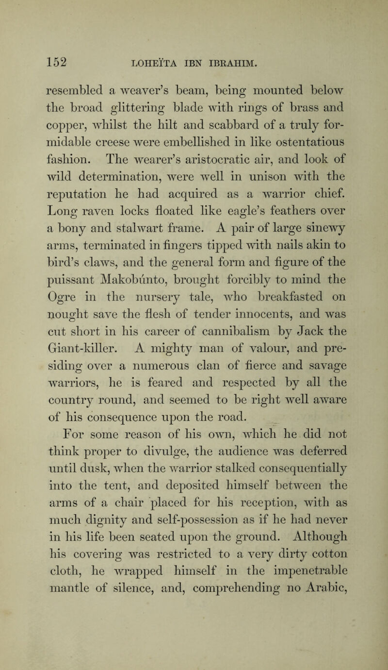 resembled a weaver’s beam, being mounted below the broad glittering blade with rings of brass and copper, whilst the hilt and scabbard of a truly for¬ midable creese were embellished in like ostentatious fashion. The wearer’s aristocratic air, and look of wild determination, were well in unison with the reputation he had acquired as a warrior chief. Long raven locks floated like eagle’s feathers over a bony and stalwart frame. A pair of large sinewy arms, terminated in fingers tipped with nails akin to bird’s claws, and the general form and figure of the puissant Makobiinto, brought forcibly to mind the Ogre in the nursery tale, who breakfasted on nought save the flesh of tender innocents, and was cut short in his career of cannibalism by Jack the Giant-killer. A mighty man of valour, and pre¬ siding over a numerous clan of fierce and savage warriors, he is feared and respected by all the country round, and seemed to be right well aware of his consequence upon the road. For some reason of his own, which he did not think proper to divulge, the audience was deferred until dusk, when the warrior stalked consequentially into the tent, and deposited himself between the arms of a chair placed for his reception, with as much dignity and self-possession as if he had never in his life been seated upon the ground. Although his covering was restricted to a very dirty cotton cloth, he wrapped himself in the impenetrable mantle of silence, and, comprehending no Arabic,